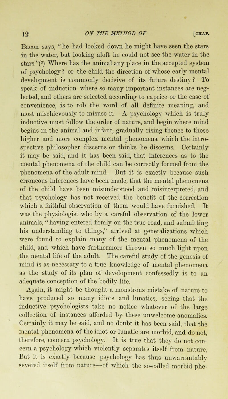 Baoon says,  lie had looked down he might have seen the stars in the water, but looking aloft he could not see the water in the stars.(3) Where has the animal any place in the accepted system of psychology ? or the child the direction of whose early mental development is commonly decisive of its future destiny? To speak of induction where so many important instances are neg- lected, and others are selected according to caprice or the ease of convenience, is to rob the word of all definite meaning, and most mischievously to misuse it. A psychology which is truly inductive must follow the order of nature, and begin where mind begins in the animal and infant, gradually rising thence to those higher and more complex mental phenomena which the intro- spective philosopher discerns or thinks he discerns. Certainly it may be said, and it has been said, that inferences as to the mental phenomena of the child can be correctly formed from the phenomena of the adult mind. But it is exactly because such erroneous inferences have been made, that the mental phenomena of the child have been misunderstood and misinterpreted, and that psychology has not received the benefit of the correction which a faithful observation of them would have furnished. It was the physiologist who by a careful observation of the lower animals,  having entered firmly on the true road, and submitting his understanding to things, arrived at generalizations which were found to explain many of the mental phenomena of the child, and which have furthermore thrown so much light upon the mental life of the adult. The careful study of the genesis of mind is as necessary to a true knowledge of mental phenomena as the study of its plan of development confessedly is to an adequate conception of the bodily life. Again, it might be thought a monstrous mistake of nature to have produced so many idiots and lunatics, seeing that the inductive psychologists take no notice whatever of the lar«e collection of instances afforded by these unwelcome anomalies. Certainly it may be said, and no doubt it has been said, that the mental phenomena of the idiot or lunatic are morbid, and do not, therefore, concern psychology. It is true that they do not con- cern a psychology which violently separates itself from nature. But it is exactly because psychology has thus unwarrantably severed itself from nature—of which the so-called morbid phe-