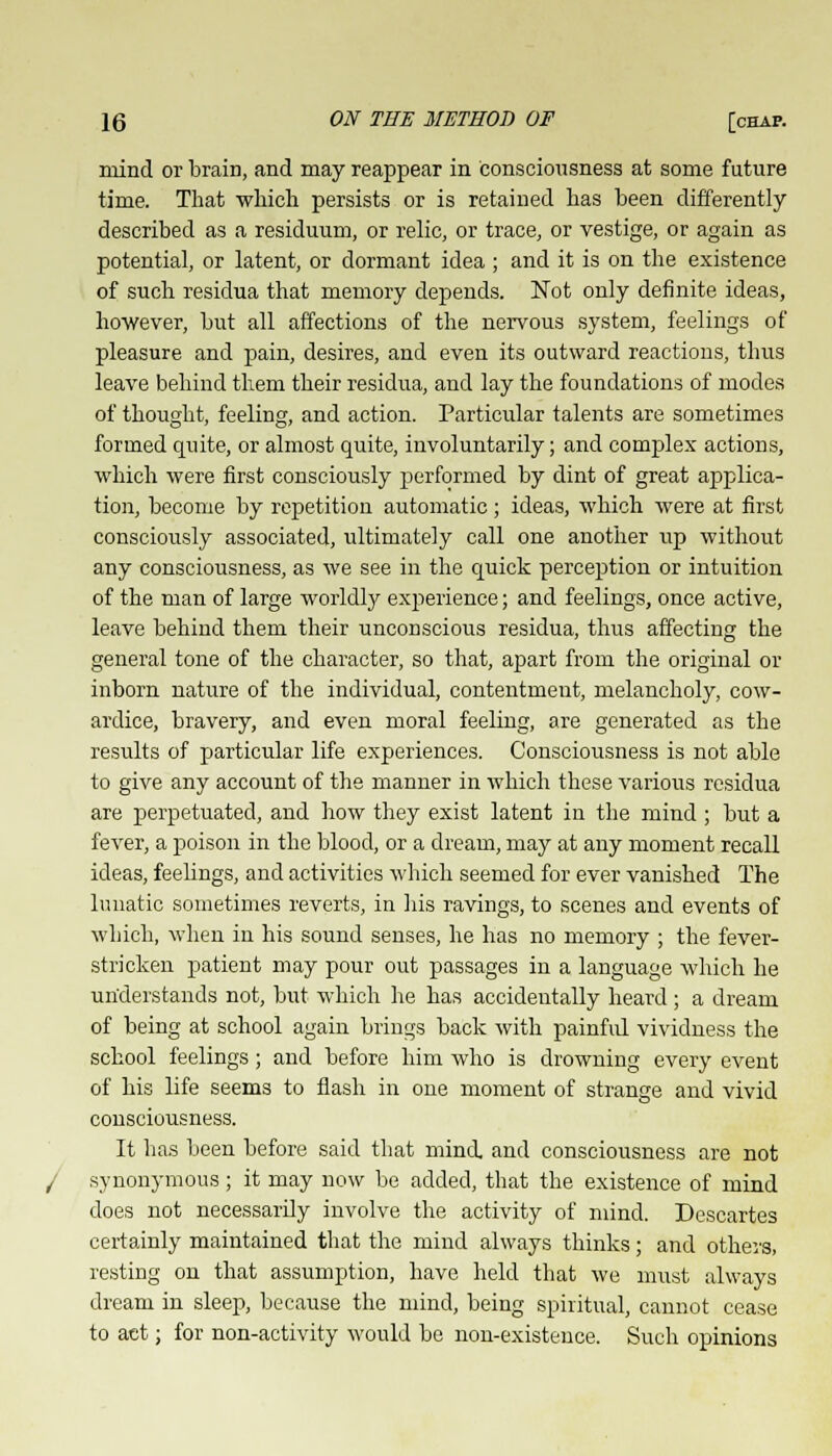 mind or brain, and may reappear in conscicmsness at some future time. That which persists or is retained has been differently described as a residuum, or relic, or trace, or vestige, or again as potential, or latent, or dormant idea ; and it is on the existence of such residua that memory depends. Not only definite ideas, however, but all affections of the nervous system, feelings of pleasure and pain, desires, and even its outward reactions, thus leave behind them their residua, and lay the foundations of modes of thought, feeling, and action. Particular talents are sometimes formed quite, or almost quite, involuntarily; and complex actions, which were first consciously performed by dint of great applica- tion, become by repetition automatic; ideas, which were at first consciously associated, ultimately call one another up without any consciousness, as we see in the quick perception or intuition of the man of large worldly experience; and feelings, once active, leave behind them their unconscious residua, thus affecting the general tone of the character, so that, apart from the original or inborn nature of the individual, contentment, melancholy, cow- ardice, bravery, and even moral feeling, are generated as the results of particular life experiences. Consciousness is not able to give any account of the manner in which these various residua are perpetuated, and how they exist latent in the mind ; but a fever, a poison in the blood, or a dream, may at any moment recall ideas, feelings, and activities which seemed for ever vanished The lunatic sometimes reverts, in his ravings, to scenes and events of which, when in his sound senses, he has no memory ; the fever- stricken patient may pour out passages in a language which he understands not, but which he has accidentally heard ; a dream of being at school again brings back with painful vividness the school feelings ; and before him who is drowning every event of his life seems to flash in one moment of strange and vivid consciousness. It has been before said that mind and consciousness are not synonymous ; it may now be added, that the existence of mind does not necessarily involve the activity of mind. Descartes certainly maintained that the mind always thinks; and others, resting on that assumption, have held that we must always dream in sleep, because the mind, being spiritual, cannot cease to act; for non-activity would be non-existence. Such opinions