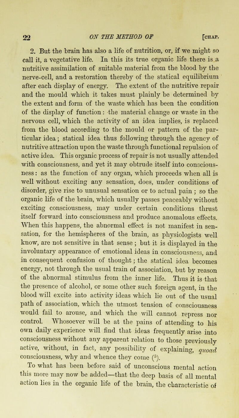 2. But the brain has also a life of nutrition, or, if we might so call it, a vegetative life. In this its true organic life there is a nutritive assimilation of suitable material from the blood by the nerve-cell, and a restoration thereby of the statical equilibrium after each display of energy. The extent of the nutritive repair and the mould which it takes must plainly be determined by the extent and form of the waste which has been the condition of the display of function: the material change or waste in the nervous cell, which the activity of an idea implies, is replaced from the blood according to the mould or pattern of the par- ticular idea; statical idea thus following through the agency of nutritive attraction upon the waste through functional repulsion of active idea. This organic process of repair is not usually attended with consciousness, and yet it may obtrude itself into conscious- ness : as the function of any organ, which proceeds when all is well without exciting any sensation, does, under conditions of disorder, give rise to unusual sensation or to actual pain ; so the organic life of the brain, which usually passes peaceably without exciting consciousness, may under certain conditions thrust itself forward into consciousness and produce anomalous effects. When this happens, the abnormal effect is not manifest in sen- sation, for the hemispheres of the brain, as physiologists well know, are not sensitive in that sense ; but it is displayed in the involuntary appearance of emotional ideas in consciousness, and in consequent confusion of thought; the statical idea becomes energy, not through the usual train of association, but by reason of the abnormal stimulus from the inner life. Thus it is that the presence of alcohol, or some other such foreign agent, in the blood will excite into activity ideas which lie out of the usual path of association, which the utmost tension of consciousness would fail to arouse, and which the will cannot repress nor control. Whosoever will be at the pains of attending to his own daily experience will find that ideas frequently arise into consciousness without any apparent relation to those previously active, without, in fact, any possibility of explaining, quoad consciousness, why and whence they come (5). To what has been before said of unconscious mental action this more may now be added—that the deep basis of all mental action lies in the organic life of the brain, the characteristic of