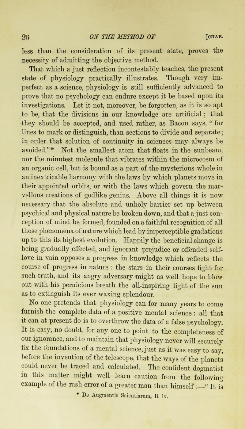 less than the consideration of its present state, proves the necessity of admitting the objective method. That which a just reflection incontestably teaches, the present state of physiology practically illustrates. Though very im- perfect as a science, physiology is still sufficiently advanced to prove that no psychology can endure except it be based upon its investigations. Let it not, moreover, be forgotten, as it is so apt to be, that the divisions in our knowledge are artificial; that they should be accepted, and used rather, as Bacon says,  for lines to mark or distinguish, than sections to divide and separate; in order that solution of continuity in sciences may always be avoided.* Not the smallest atom that floats in the sunbeam, nor the minutest molecule that vibrates within the microcosm of an organic cell, but is bound as a part of the mysterious whole in an inextricable harmony with the laws by which planets move in their appointed orbits, or with the laws which govern the mar- vellous creations of godlike genius. Above all things it is now necessary that the absolute and unholy barrier set up between psychical and physical nature be broken down, and that a just con- ception of mind be formed, founded on a faithful recognition of all those phenomena of nature which lead by imperceptible gradations up to this its highest evolution. Happily the beneficial change is being gradually effected, and ignorant prejudice or offended self- love in vain opposes a progress in knowledge which reflects the course of progress in nature : the stars in their courses fight for such truth, and its angry adversary might as well hope to blow out with his pernicious breath the all-inspiring light of the sun as to extinguish its ever waxing splendour. No one pretends that physiology can for many years to come furnish the complete data of a positive mental science : all that it can at present do is to overthrow the data of a false psychology. It is easy, no doubt, for any one to point to the completeness of our ignorance, and to maintain that physiology never will securely fix the foundations of a mental science, just as it was easy to say, before the invention of the telescope, that the ways of the planets could never be traced and calculated. The confident dogmatist in this matter might well learn caution from the following example of the rash error of a greater man than himself:  It is