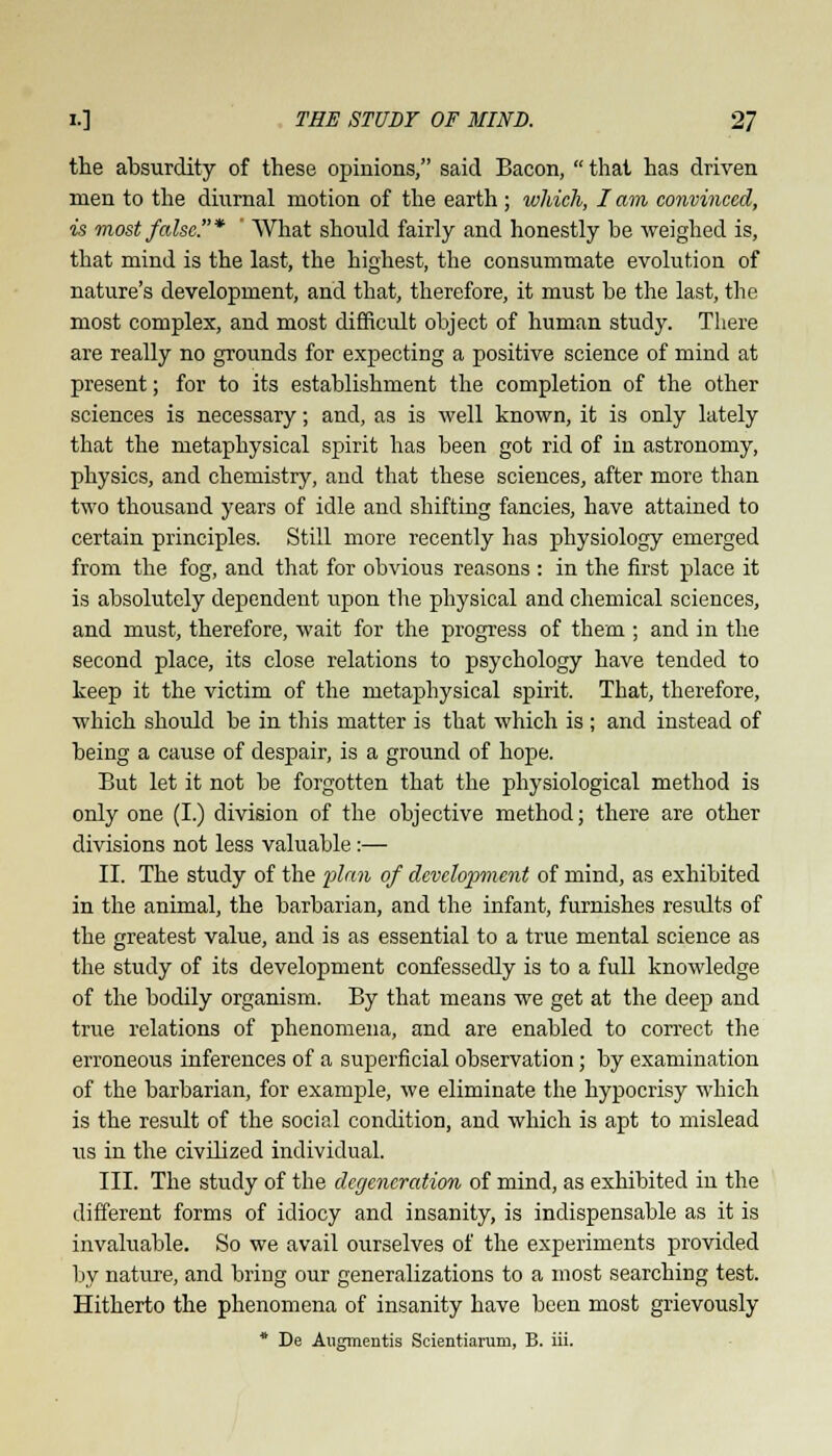 the absurdity of these opinions, said Bacon,  that has driven men to the diurnal motion of the earth ; which, I am convinced, is most false.* ' What should fairly and honestly be weighed is, that mind is the last, the highest, the consummate evolution of nature's development, and that, therefore, it must be the last, the most complex, and most difficult object of human study. There are really no grounds for expecting a positive science of mind at present; for to its establishment the completion of the other sciences is necessary; and, as is well known, it is only lately that the metaphysical spirit has been got rid of in astronomy, physics, and chemistry, and that these sciences, after more than two thousand years of idle and shifting fancies, have attained to certain principles. Still more recently has physiology emerged from the fog, and that for obvious reasons : in the first place it is absolutely dependent upon the physical and chemical sciences, and must, therefore, wait for the progress of them ; and in the second place, its close relations to psychology have tended to keep it the victim of the metaphysical spirit. That, therefore, which should be in this matter is that which is ; and instead of being a cause of despair, is a ground of hope. But let it not be forgotten that the physiological method is only one (I.) division of the objective method; there are other divisions not less valuable :— II. The study of the plan of development of mind, as exhibited in the animal, the barbarian, and the infant, furnishes results of the greatest value, and is as essential to a true mental science as the study of its development confessedly is to a full knowledge of the bodily organism. By that means we get at the deep and true relations of phenomena, and are enabled to correct the erroneous inferences of a superficial observation; by examination of the barbarian, for example, we eliminate the hypocrisy which is the result of the social condition, and which is apt to mislead us in the civilized individual. III. The study of the degeneration of mind, as exhibited in the different forms of idiocy and insanity, is indispensable as it is invaluable. So we avail ourselves of the experiments provided by nature, and bring our generalizations to a most searching test. Hitherto the phenomena of insanity have been most grievously