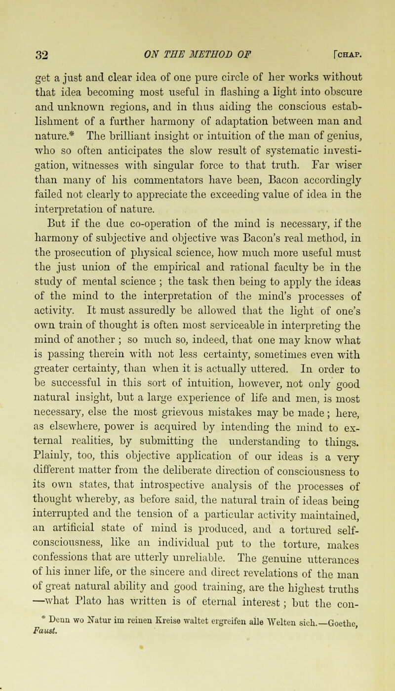 get a just and clear idea of one pure circle of her works without that idea becoming most useful in flashing a light into obscure and unknown regions, and in thus aiding the conscious estab- lishment of a further harmony of adaptation between man and nature* The brilliant insight or intuition of the man of genius, who so often anticipates the slow result of systematic investi- gation, witnesses with singular force to that truth. Far wiser than many of his commentators have been, Bacon accordingly failed not clearly to appreciate the exceeding value of idea in the interpretation of nature. But if the due co-operation of the mind is necessary, if the harmony of subjective and objective was Bacon's real method, in the prosecution of physical science, how much more useful must the just union of the empirical and rational faculty be in the study of mental science ; the task then being to apply the ideas of the mind to the interpretation of the mind's processes of activity. It must assuredly be allowed that the light of one's own train of thought is often most serviceable in interpreting the mind of another ; so much so, indeed, that one may know what is passing therein with not less certainty, sometimes even with greater certainty, than when it is actually uttered. In order to be successful in this sort of intuition, however, not only good natural insight, but a large experience of life and men, is most necessary, else the most grievous mistakes may be made; here, as elsewhere, power is acquired by intending the mind to ex- ternal realities, by submitting the understanding to things. Plainly, too, this objective application of our ideas is a very different matter from the deliberate direction of consciousness to its own states, that introspective analysis of the processes of thought whereby, as before said, the natural train of ideas being interrupted and the tension of a particular activity maintained, an artificial state of mind is produced, and a tortured self- consciousness, like an individual put to the torture, makes confessions that are utterly unreliable. The genuine utterances of his inner life, or the sincere and direct revelations of the man of great natural ability and good training, are the highest truths —what Plato has written is of eternal interest; but the con- * Denn wo Natur im reinen Kreise waltet ergreifen alle Welten sich.—Goethe, Faust.