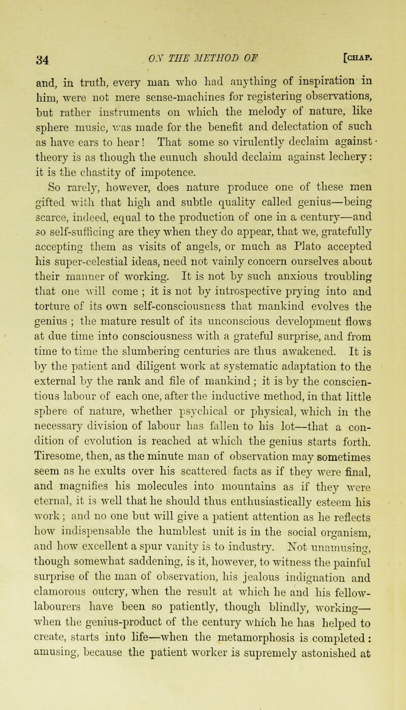and, in truth, every man who had anything of inspiration in him, were not mere sense-machines for registering ohservations, but rather instruments on which the melody of nature, like sphere music, was made for the benefit and delectation of such as have ears to hear! That some so virulently declaim against ■ theory is as though the eunuch should declaim against lechery: it is the chastity of impotence. So rarely, however, does nature produce one of these men gifted with that high and subtle quality called genius—being scarce, indeed, equal to the production of one in a century—and so self-sufficing are they when they do appear, that we, gratefully accepting them as visits of angels, or much as Plato accepted his super-celestial ideas, need not vainly concern ourselves about their manner of working. It is not by such anxious troubling that one will come ; it is not by introspective prying into and torture of its own self-consciousness that mankind evolves the genius ; the mature result of its unconscious development flows at due time into consciousness with a grateful surprise, and from time to time the slumbering centuries are thus awakened. It is by the patient and diligent work at systematic adaptation to the external by the rank and file of mankind ; it is by the conscien- tious labour of each one, after the inductive method, in that little sphere of nature, whether psychical or physical, which in the necessary division of labour has fallen to his lot—that a con- dition of evolution is reached at which the genius starts forth. Tiresome, then, as the minute man of observation may sometimes seem as he exults over his scattered facts as if they were final, and magnifies his molecules into mountains as if they were eternal, it is well that he should thus enthusiastically esteem his work; and no one but will give a patient attention as he reflects how indispensable the humblest unit is in the social organism, and how excellent a spur vanity is to industry. Not minimising, though somewhat saddening, is it, however, to witness the painful surprise of the man of observation, his jealous indignation and clamorous outcry, when the result at which he and his fellow- labourers have been so patiently, though blindly, working— when the genius-product of the century which he has helped to create, starts into life—when the metamorphosis is completed: amusing, because the patient worker is supremely astonished at
