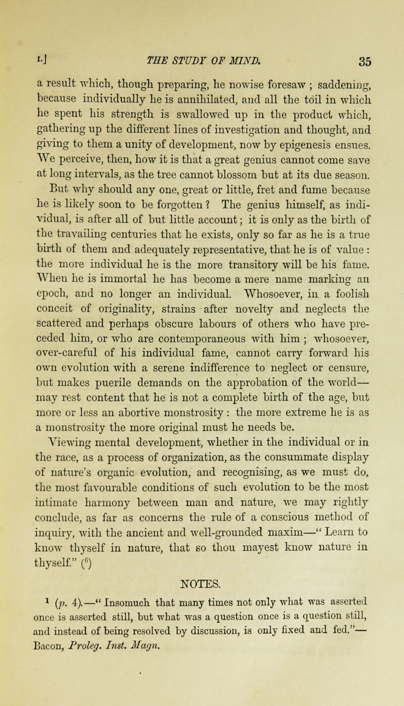 a result which, though preparing, he nowise foresaw ; saddening, because individually he is annihilated, and all the toil in which he spent his strength is swallowed up in the product which, gathering up the different lines of investigation and thought, and giving to them a unity of development, now by epigenesis ensues. We perceive, then, how it is that a great genius cannot come save at long intervals, as the tree cannot blossom hut at its due season. But why shoidd any one, great or little, fret and fume because he is likely soon to be forgotten ? The genius himself, as indi- vidual, is after all of but little account; it is only as the birth of the travailing centuries that he exists, only so far as he is a true birth of them and adequately representative, that he is of value : the more individual he is the more transitory will be his fame. When he is immortal he has become a mere name marking an epoch, and no longer an individual. Whosoever, in a foolish conceit of originality, strains after novelty and neglects the scattered and perhaps obscure lahours of others who have pre- ceded him, or who are contemporaneous with him ; whosoever, over-careful of his individual fame, cannot carry forward his own evolution with a serene indifference to neglect or censure, hut makes puerile demands on the approbation of the world— may rest content that he' is not a complete birth of the age, but more or less an abortive monstrosity : the more extreme he is as a monstrosity the more original must he needs he. Viewing mental development, whether in the individual or in the race, as a process of organization, as the consummate display of nature's organic evolution, and recognising, as we must do, the most favourable conditions of such evolution to be the most intimate harmony between man and nature, we may rightly conclude, as far as concerns the rule of a conscious method of inquiry, with the ancient and well-grounded maxim— Learn to know thyself in nature, that so thou rnayest know nature in thyself. (°) NOTES. 1 (p. 4).—Insomuch that many times not only what was asserted once is asserted still, but what was a question once is a question still, and instead of being resolved by discussion, is only fixed and fed.— Bacon, Proleg. Inst. Magn.