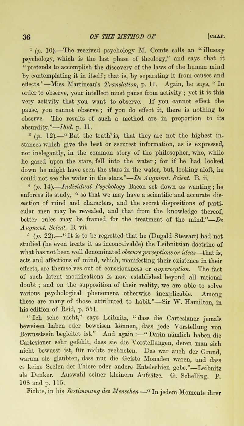 2 (p. 10).—The received psychology M. Conite calls an illusory psychology, which is the last phase of theology, and says that it  pretends to accomplish the discovery of the laws of the human mind by contemplating it in itself; that is, by separating it from causes and eflects.—Miss Martineau's Translation, p. 11. Again, he says, In order to observe, your intellect must pause from activity ; yet it is this very activity that you want to observe. If you cannot effect the pause, you cannot observe; if you do effect it, there is nothing to observe. The results of such a method are in proportion to its absurdity.—Ibid. p. 11. 3 (p. 12).—But the truth'is, that they are not the highest in- stances which give the best or securest information, as is expressed, not inelegantly, in the common story of the philosopher, who, while he gazed upon the stars, fell into the water; for if he had looked down he might have seen the stars in the water, but, looking aloft, he could not see the water in the stars.—Be Augment. Scient. B. ii. 4 (p. 14).—Individual Psychology Bacon set down as wanting; he enforces its study,  so that we may have a scientific and accurate dis- section of mind and characters, and the secret dispositions of parti- cular men may be revealed, and that from the knowledge thereof, better rules may be framed for the treatment of the mind.—De Augment. Scient. B. vii. 6 (p. 22).— It is to be regretted that he (Dugald Stewart) had not studied (he even treats it as inconceivable) the Leibnitzian doctrine of what has not been well denominated obscure perceptions or ideas—that is, acts and affections of mind, which, manifesting their existence in their effects, are themselves out of consciousness or apperception. The fact of such latent modifications is now established beyond all rational doubt; and on the supposition of their reality, we are able to solve various psychological phenomena otherwise inexplicable. Amon these are many of those attributed to habit.—Sir W. Hamilton, in his edition of Beid, p. 551.  Ich sehe nicht, says Leibnitz,  dass die Cartesianer jemals beweisen haben oder beweisen kb'nnen, j dass jede Vorstellunf von Bewusstsein begleitet ist. And again :— Darin namlich haben die Cartesianer sehr gefehlt, dass sie die Vorstellungen, deren man sich nicht bewusst ist, fiir nichts rechneten. Das war auch der Grand warum sie glaubten, dass nur die Geiste Monaden waren, und dass es keine Seelen der Thiere oder andere Entelechien gebe. Leibnitz als Denker. Auswahl seiner kleinern Aufsatze. G. Schelhn-. P. 108 and p. 115. Fichte, in his Bestimmung des Menschen— In jedem Momente ihrer