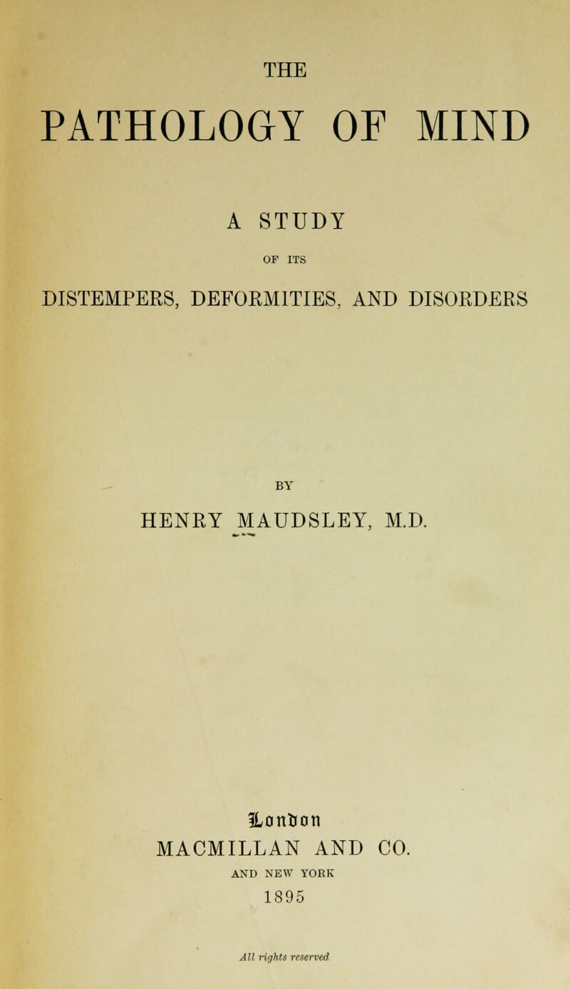 THE PATHOLOGY OF MIND A STUDY OP ITS DISTEMPERS, DEFORMITIES, AND DISORDERS BY HENRY MAUDSLEY, M.D. ILonUon MACMILLAN AND CO. AND NEW YORK 1895 All rights reserved