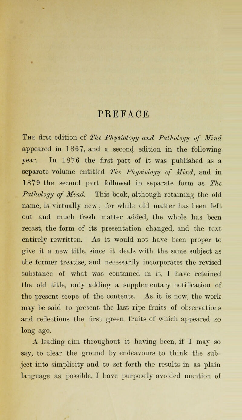 PREFACE The first edition of The Physiology and Pathology of Mind appeared in 1867, and a second edition in the following year. In 1876 the first part of it was published as a separate volume entitled The Physiology of Mind, and in 1879 the second part followed in separate form as The Pathology of Mind. This book, although retaining the old name, is virtually new; for while old matter has been left out and much fresh matter added, the whole has been recast, the form of its presentation changed, and the text entirely rewritten. As it would not have been proper to give it a new title, since it deals with the same subject as the former treatise, and necessarily incorporates the revised substance of what was contained in it, I have retained the old title, only adding a supplementary notification of the present scope of the contents. As it is now, the work may be said to present the last ripe fruits of observations and reflections the first green fruits of which appeared so long ago. A leading aim throughout it having been, if I may so say, to clear the ground by endeavours to think the sub- ject into simplicity and to set forth the results in as plain