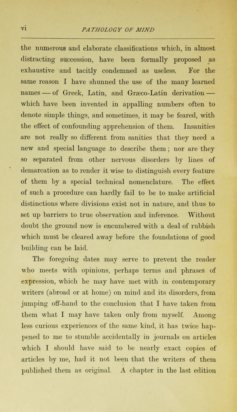 the numerous and elaborate classifications which, in almost distracting succession, have been formally proposed as exhaustive and tacitly condemned as useless. For the same reason I have shunned the use of the many learned names — of Greek, Latin, and Graeco-Latin derivation — which have been invented in appalling numbers often to denote simple things, and sometimes, it may be feared, with the effect of confounding apprehension of them. Insanities are not really so different from sanities that they need a new and special language .to describe them ; nor are they so separated from other nervous disorders by lines of demarcation as to render it wise to distinguish every feature of them by a special technical nomenclature. The effect of such a procedure can hardly fail to be to make artificial distinctions where divisions exist not in nature, and thus to set up barriers to true observation and inference. Without doubt the ground now is encumbered with a deal of rubbish which must be cleared away before the foundations of good building can be laid. The foregoing dates may serve to prevent the reader who meets with opinions, perhaps terms and phrases of expression, which he may have met with in contemporary writers (abroad or at home) on mind and its disorders, from jumping off-hand to the conclusion that I have taken from them what I may have taken only from myself. Among less curious experiences of the same kind, it has twice hap- pened to me to stumble accidentally in journals on articles which I should have said to be nearly exact copies of articles by me, had it not been that the writers of them published them as original. A chapter in the last edition