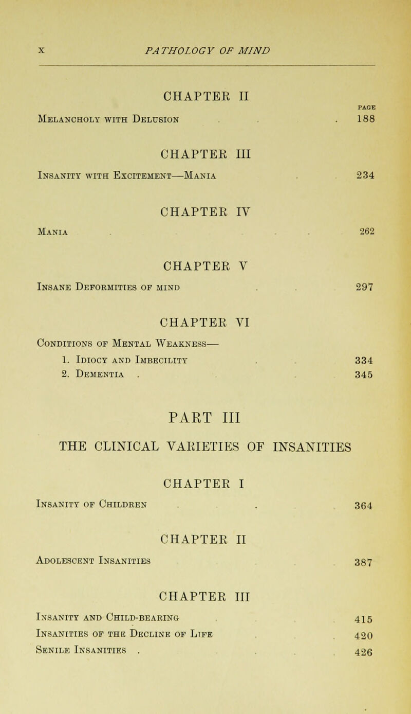 CHAPTER II PAGE Melancholy with Delusion . 188 CHAPTER III Insanity with Excitement—Mania 234 CHAPTER IV Mania 262 CHAPTER V Insane Deformities op mind . 297 CHAPTER VI Conditions op Mental Weakness— 1. Idiocy and Imbecility 334 2. Dementia . 345 PART III THE CLINICAL VARIETIES OF INSANITIES CHAPTER I Insanity op Children . 364 CHAPTER II Adolescent Insanities 387 CHAPTER III Insanity and Child-bearing 415 Insanities op the Decline op Ltfe 420 Senile Insanities . 426