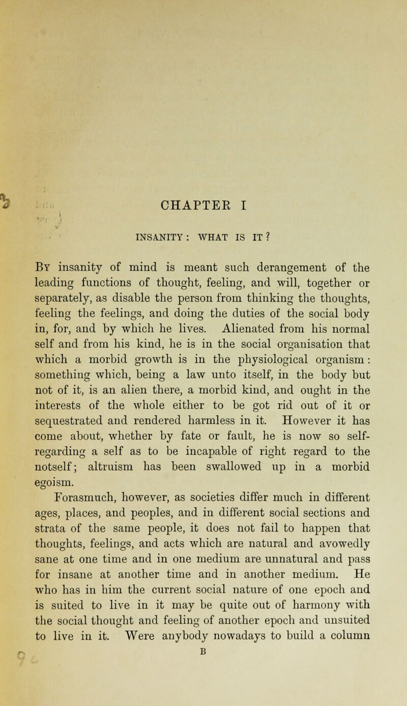 i t INSANITY : WHAT IS IT ? By insanity of mind is meant such derangement of the leading functions of thought, feeling, and will, together or separately, as disable the person from thinking the thoughts, feeling the feelings, and doing the duties of the social body in, for, and by which he lives. Alienated from his normal self and from his kind, he is in the social organisation that which a morbid growth is in the physiological organism: something which, being a law unto itself, in the body but not of it, is an alien there, a morbid kind, and ought in the interests of the whole either to be got rid out of it or sequestrated and rendered harmless in it. However it has come about, whether by fate or fault, he is now so self- regarding a self as to be incapable of right regard to the notself; altruism has been swallowed up in a morbid egoism. Forasmuch, however, as societies differ much in different ages, places, and peoples, and in different social sections and strata of the same people, it does not fail to happen that thoughts, feelings, and acts which are natural and avowedly sane at one time and in one medium are unnatural and pass for insane at another time and in another medium. He who has in him the current social nature of one epoch and is suited to live in it may be quite out of harmony with the social thought and feeling of another epoch and unsuited to live in it. Were anybody nowadays to build a column