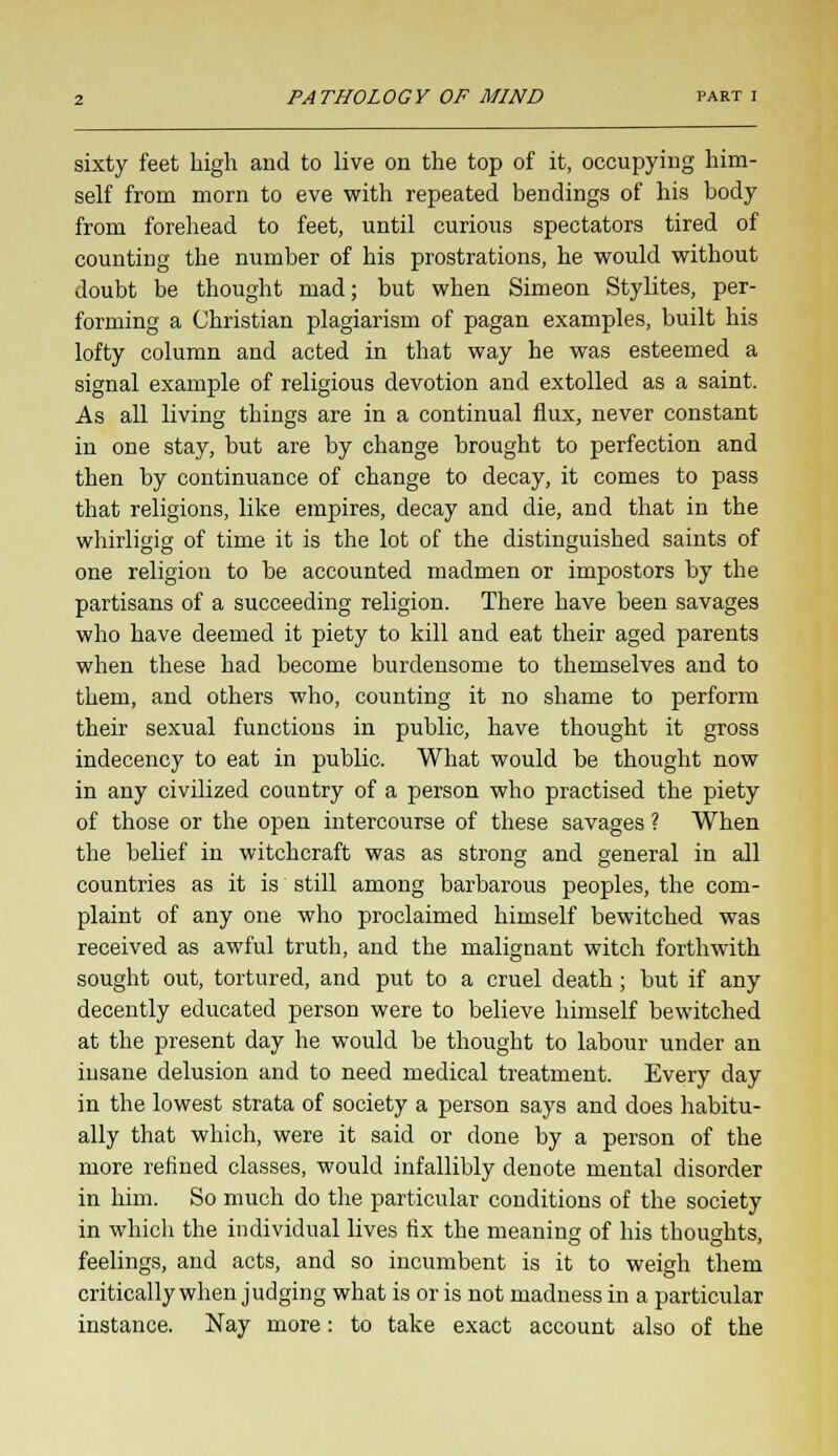 sixty feet high and to live on the top of it, occupying him- self from morn to eve with repeated bendings of his body from forehead to feet, until curious spectators tired of counting the number of his prostrations, he would without doubt be thought mad; but when Simeon Stylites, per- forming a Christian plagiarism of pagan examples, built his lofty column and acted in that way he was esteemed a signal example of religious devotion and extolled as a saint. As all living things are in a continual flux, never constant in one stay, but are by change brought to perfection and then by continuance of change to decay, it comes to pass that religions, like empires, decay and die, and that in the whirligig of time it is the lot of the distinguished saints of one religion to be accounted madmen or impostors by the partisans of a succeeding religion. There have been savages who have deemed it piety to kill and eat their aged parents when these had become burdensome to themselves and to them, and others who, counting it no shame to perform their sexual functions in public, have thought it gross indecency to eat in public. What would be thought now in any civilized country of a person who practised the piety of those or the open intercourse of these savages ? When the belief in witchcraft was as strong and general in all countries as it is still among barbarous peoples, the com- plaint of any one who proclaimed himself bewitched was received as awful truth, and the malignant witch forthwith sought out, tortured, and put to a cruel death; but if any decently educated person were to believe himself bewitched at the present day he would be thought to labour under an iusane delusion and to need medical treatment. Every day in the lowest strata of society a person says and does habitu- ally that which, were it said or done by a person of the more refined classes, would infallibly denote mental disorder in him. So much do the particular conditions of the society in which the individual lives fix the meaning of his thoughts, feelings, and acts, and so incumbent is it to weigh them critically when judging what is or is not madness in a particular instance. Nay more: to take exact account also of the