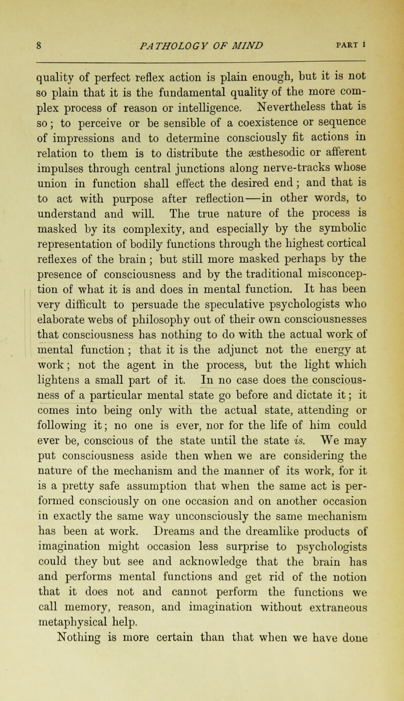 quality of perfect reflex action is plain enough, but it is not so plain that it is the fundamental quality of the more com- plex process of reason or intelligence. Nevertheless that is so; to perceive or be sensible of a coexistence or sequence of impressions and to determine consciously fit actions in relation to them is to distribute the sesthesodic or afferent impulses through central junctions along nerve-tracks whose union in function shall effect the desired end; and that is to act with purpose after reflection—in other words, to understand and will. The true nature of the process is masked by its complexity, and especially by the symbolic representation of bodily functions through the highest cortical reflexes of the brain; but still more masked perhaps by the presence of consciousness and by the traditional misconcep- tion of what it is and does in mental function. It has been very difficult to persuade the speculative psychologists who elaborate webs of philosophy out of their own consciousnesses that consciousness has nothing to do with the actual work of mental function; that it is the adjunct not the energy at work; not the agent in the process, but the light which lightens a small part of it. In no case does the conscious- ness of a particular mental state go before and dictate it; it comes into being only with the actual state, attending or following it; no one is ever, nor for the life of him could ever be, conscious of the state until the state is. We may put consciousness aside then when we are considering the nature of the mechanism and the manner of its work, for it is a pretty safe assumption that when the same act is per- formed consciously on one occasion and on another occasion in exactly the same way unconsciously the same mechanism has been at work. Dreams and the dreamlike products of imagination might occasion less surprise to psychologists could they but see and acknowledge that the brain has and performs mental functions and get rid of the notion that it does not and cannot perform the functions we call memory, reason, and imagination without extraneous metaphysical help. Nothing is more certain than that when we have done