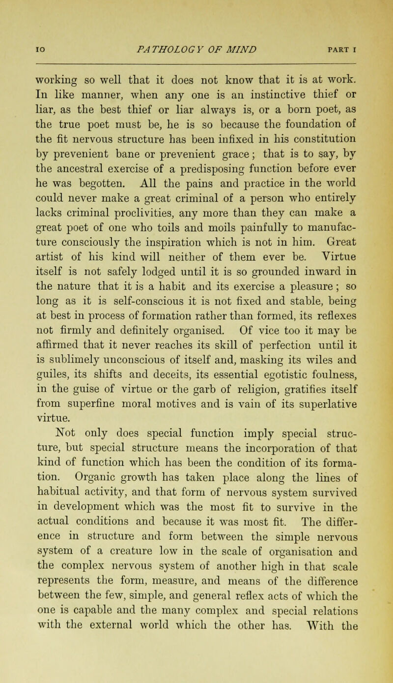 8 working so well that it does not know that it is at work. In like manner, when any one is an instinctive thief or liar, as the best thief or liar always is, or a born poet, as the true poet must be, he is so because the foundation of the fit nervous structure has been infixed in his constitution by prevenient bane or prevenient grace; that is to say, by the ancestral exercise of a predisposing function before ever he was begotten. All the pains and practice in the world could never make a great criminal of a person who entirely lacks criminal proclivities, any more than they can make a great poet of one who toils and moils painfully to manufac- ture consciously the inspiration which is not in him. Great artist of his kind will neither of them ever be. Virtue itself is not safely lodged until it is so grounded inward in the nature that it is a habit and its exercise a pleasure ; so long as it is self-conscious it is not fixed and stable, being at best in process of formation rather than formed, its reflexes not firmly and definitely organised. Of vice too it may be affirmed that it never reaches its skill of perfection until it is sublimely unconscious of itself and, masking its wiles and guiles, its shifts and deceits, its essential egotistic foulness, in the guise of virtue or the garb of religion, gratifies itself from superfine moral motives and is vain of its superlative virtue. Not only does special function imply special struc- ture, but special structure means the incorporation of that kind of function which has been the condition of its forma- tion. Organic growth has taken place along the lines of habitual activity, and that form of nervous system survived in development which was the most fit to survive in the actual conditions and because it was most fit. The differ- ence in structure and form between the simple nervous system of a creature low in the scale of organisation and the complex nervous system of another high in that scale represents the form, measure, and means of the difference between the few, simple, and general reflex acts of which the one is capable and the many complex and special relations with the external world which the other has. With the
