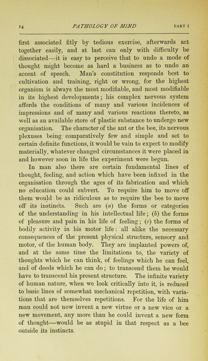 first associated fitly by tedious exercise, afterwards act together easily, and at last can only with difficulty be dissociated—it is easy to perceive that to undo a mode of thought might become as hard a business as to undo an accent of speech. Man's constitution responds best to cultivation and training, right or wrong, for the highest organism is always the most modifiable, and most modifiable in its highest developments; his complex nervous system affords the conditions of many and various incidences of impressions and of many and various reactions thereto, as well as an available store of plastic substance to undergo new organisation. The character of the ant or the bee, its nervous plexuses being comparatively few and simple and set to certain definite functions, it would be vain to expect to modify materially, whatever changed circumstances it were placed in and however soon in life the experiment were begun. In man also there are certain fundamental lines of thought, feeling, and action which have been infixed in the organisation through the ages of its fabrication and which no education could subvert. To require him to move off them would be as ridiculous as to require the bee to move off its instincts. Such are (a) the forms or categories of the understanding in his intellectual life; (6) the forms of pleasure and pain in his life of feeling; (c) the forms of bodily activity in his motor life: all alike the necessary consequences of the present physical structure, sensory and motor, of the human body. They are implanted powers of, and at the same time the limitations to, the variety of thoughts which he can think, of feelings which he can feel, and of deeds which he can do; to transcend them he would have to transcend his present structure. The infinite variety of human nature, when we look critically into it, is reduced to basic lines of somewhat mechanical repetition, with varia- tions that are themselves repetitions. For the life of him man could not now invent a new virtue or a new vice or a new movement, any more than he could invent a new form of thought—would be as stupid in that respect as a bee outside its instincts.