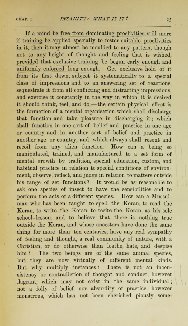 If a mind be free from dominating proclivities, still more if training be applied specially to foster suitable proclivities in it, then it may almost be moulded to any pattern, though not to any height, of thought and feeling that is wished, provided that exclusive training be begun early enough and uniformly enforced long enough. Get exclusive hold of it from its first dawn, subject it systematically to a special class of impressions and to an answering set of reactions, sequestrate it from all conflicting and distracting impressions, and exercise it constantly in the way in which it is desired it should think, feel, and do,—the certain physical effect is the formation of a mental organisation which shall discharge that function and take pleasure in discharging it; which shall function in one sort of belief and practice in one age or country and in another sort of belief and practice in another age or country, and which always shall resent and recoil from any alien function. How can a being so manipulated, trained, and manufactured to a set form of mental growth by tradition, special education, custom, and habitual practice in relation to special conditions of environ- ment, observe, reflect, and judge in relation to matters outside his range of set functions ? It would be as reasonable to ask one species of insect to have the sensibilities and to perform the acts of a different species. How can a Mussul- man who has been taught to spell the Koran, to read the Koran, to write the Koran, to recite the Koran, as his sole school-lesson, and to believe that there is nothing true outside the Koran, and whose ancestors have done the same thing for more than ten centuries, have any real sympathy of feeling and thought, a real community of nature, with a Christian, or do otherwise than loathe, hate, and despise him ? The two beings are of the same animal species, but they are now virtually of different mental kinds. But why multiply instances ? There is not an incon- sistency or contradiction of thought and conduct, however flagrant, which may not exist in the same individual; not a folly of belief nor absurdity of practice, however monstrous, which has not been cherished piously some-