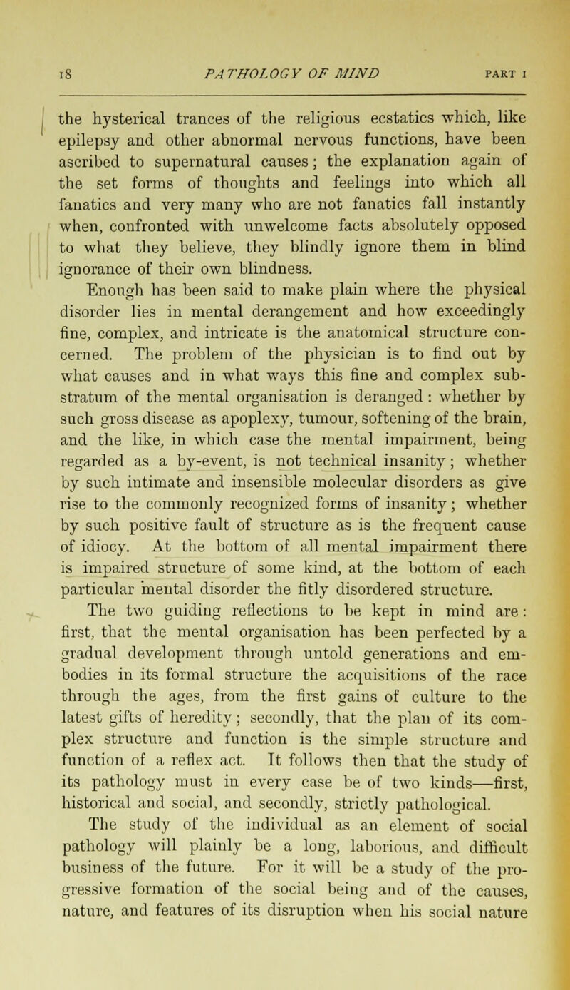 the hysterical trances of the religious ecstatics which, like epilepsy and other abnormal nervous functions, have been ascribed to supernatural causes; the explanation again of the set forms of thoughts and feelings into which all fanatics and very many who are not fanatics fall instantly when, confronted with unwelcome facts absolutely opposed to what they believe, they blindly ignore them in blind ignorance of their own blindness. Enough has been said to make plain where the physical disorder lies in mental derangement and how exceedingly fine, complex, and intricate is the anatomical structure con- cerned. The problem of the physician is to find out by what causes and in what ways this fine and complex sub- stratum of the mental organisation is deranged : whether by such gross disease as apoplexy, tumour, softening of the brain, and the like, in which case the mental impairment, being regarded as a by-event, is not technical insanity; whether by such intimate and insensible molecular disorders as give rise to the commonly recognized forms of insanity; whether by such positive fault of structure as is the frequent cause of idiocy. At the bottom of all mental impairment there is impaired structure of some kind, at the bottom of each particular mental disorder the fitly disordered structure. The two guiding reflections to be kept in mind are: first, that the mental organisation has been perfected by a gradual development through untold generations and em- bodies in its formal structure the acquisitions of the race through the ages, from the first gains of culture to the latest gifts of heredity; secondly, that the plan of its com- plex structure and function is the simple structure and function of a reflex act. It follows then that the study of its pathology must in every case be of two kinds—first, historical and social, and secondly, strictly pathological. The study of the individual as an element of social pathology will plainly be a long, laborious, and difficult business of the future. For it will be a study of the pro- gressive formation of the social being and of the causes, nature, and features of its disruption when his social nature