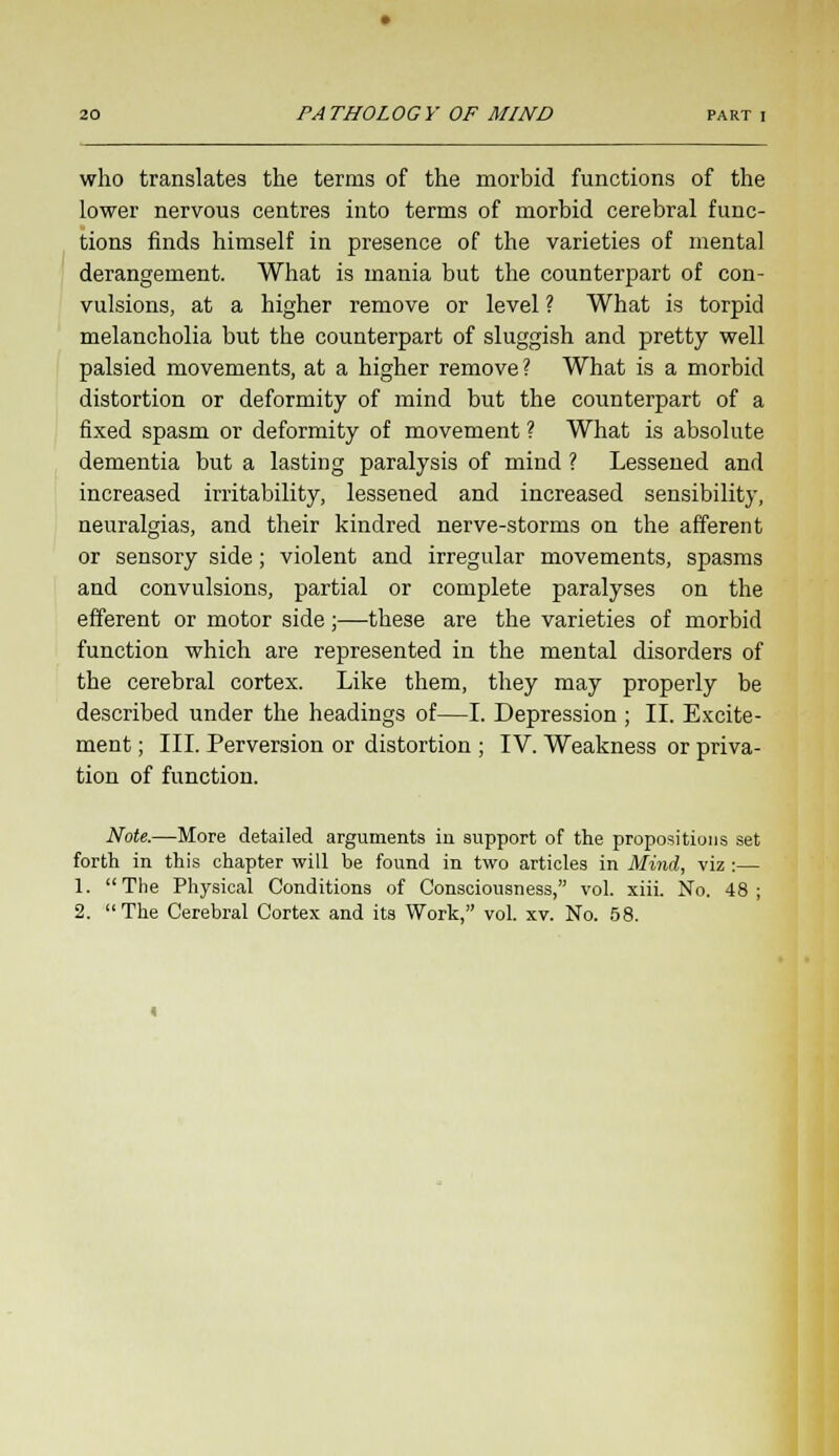 who translates the terms of the morbid functions of the lower nervous centres into terms of morbid cerebral func- tions finds himself in presence of the varieties of mental derangement. What is mania but the counterpart of con- vulsions, at a higher remove or level ? What is torpid melancholia but the counterpart of sluggish and pretty well palsied movements, at a higher remove? What is a morbid distortion or deformity of mind but the counterpart of a fixed spasm or deformity of movement ? What is absolute dementia but a lasting paralysis of mind ? Lessened and increased irritability, lessened and increased sensibility, neuralgias, and their kindred nerve-storms on the afferent or sensory side; violent and irregular movements, spasms and convulsions, partial or complete paralyses on the efferent or motor side;—these are the varieties of morbid function which are represented in the mental disorders of the cerebral cortex. Like them, they may properly be described under the headings of—I. Depression ; II. Excite- ment ; III. Perversion or distortion ; IV. Weakness or priva- tion of function. Note.—More detailed arguments in support of the propositions set forth in this chapter will be found in two articles in Mind, viz :— 1. The Physical Conditions of Consciousness, vol. xiii. No. 48; 2. The Cerebral Cortex and its Work, vol. xv. No. 58.