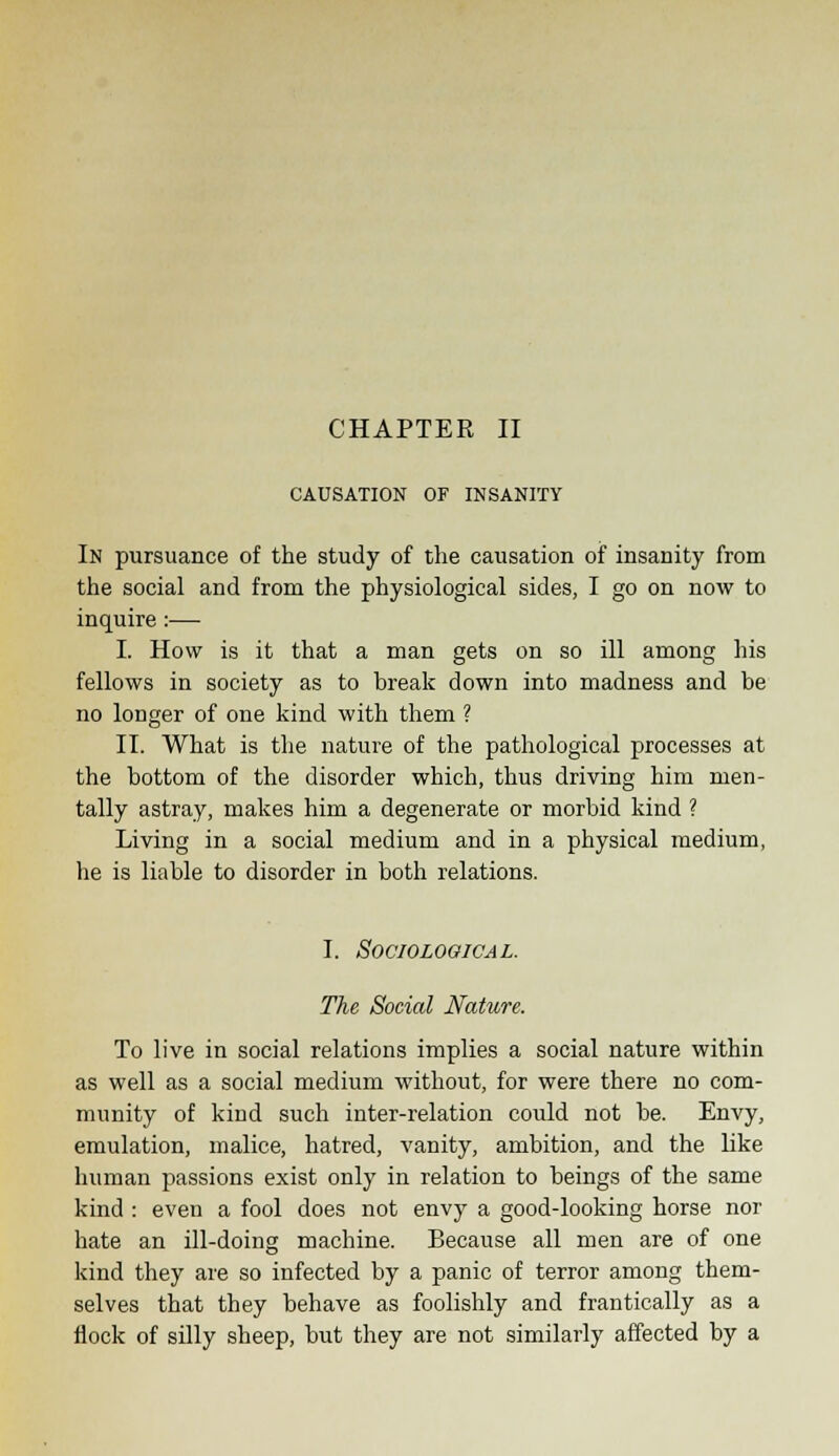 CAUSATION OF INSANITY In pursuance of the study of the causation of insanity from the social and from the physiological sides, I go on now to inquire :— I. How is it that a man gets on so ill among his fellows in society as to break down into madness and be no longer of one kind with them ? II. What is the nature of the pathological processes at the bottom of the disorder which, thus driving him men- tally astray, makes him a degenerate or morbid kind ? Living in a social medium and in a physical medium, he is liable to disorder in both relations. I. Sociological. The Social Nature. To live in social relations implies a social nature within as well as a social medium without, for were there no com- munity of kind such inter-relation could not be. Envy, emulation, malice, hatred, vanity, ambition, and the like human passions exist only in relation to beings of the same kind : even a fool does not envy a good-looking horse nor hate an ill-doing machine. Because all men are of one kind they are so infected by a panic of terror among them- selves that they behave as foolishly and frantically as a flock of silly sheep, but they are not similarly affected by a