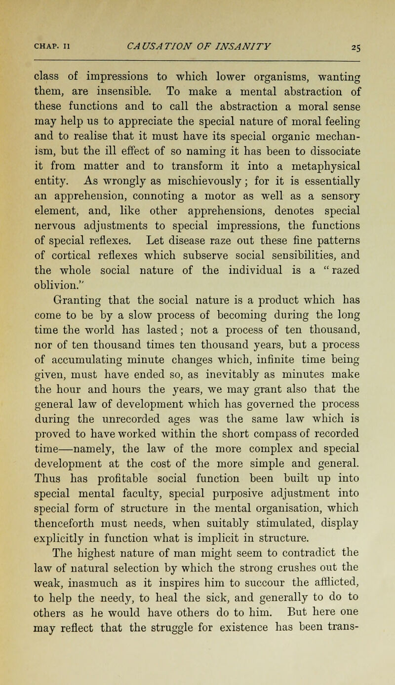 class of impressions to which lower organisms, wanting them, are insensible. To make a mental abstraction of these functions and to call the abstraction a moral sense may help us to appreciate the special nature of moral feeling and to realise that it must have its special organic mechan- ism, but the ill effect of so naming it has been to dissociate it from matter and to transform it into a metaphysical entity. As wrongly as mischievously; for it is essentially an apprehension, connoting a motor as well as a sensory element, and, like other apprehensions, denotes special nervous adjustments to special impressions, the functions of special reflexes. Let disease raze out these fine patterns of cortical reflexes which subserve social sensibilities, and the whole social nature of the individual is a  razed oblivion. Granting that the social nature is a product which has come to be by a slow process of becoming during the long time the world has lasted; not a process of ten thousand, nor of ten thousand times ten thousand years, but a process of accumulating minute changes which, infinite time being- given, must have ended so, as inevitably as minutes make the hour and hours the years, we may grant also that the general law of development which has governed the process during the unrecorded ages was the same law which is proved to have worked within the short compass of recorded time—namely, the law of the more complex and special development at the cost of the more simple and general. Thus has profitable social function been built up into special mental faculty, special purposive adjustment into special form of structure in the mental organisation, which thenceforth must needs, when suitably stimulated, display explicitly in function what is implicit in structure. The highest nature of man might seem to contradict the law of natural selection by which the strong crushes out the weak, inasmuch as it inspires him to succour the afflicted, to help the needy, to heal the sick, and generally to do to others as he would have others do to him. But here one may reflect that the struggle for existence has been trans-