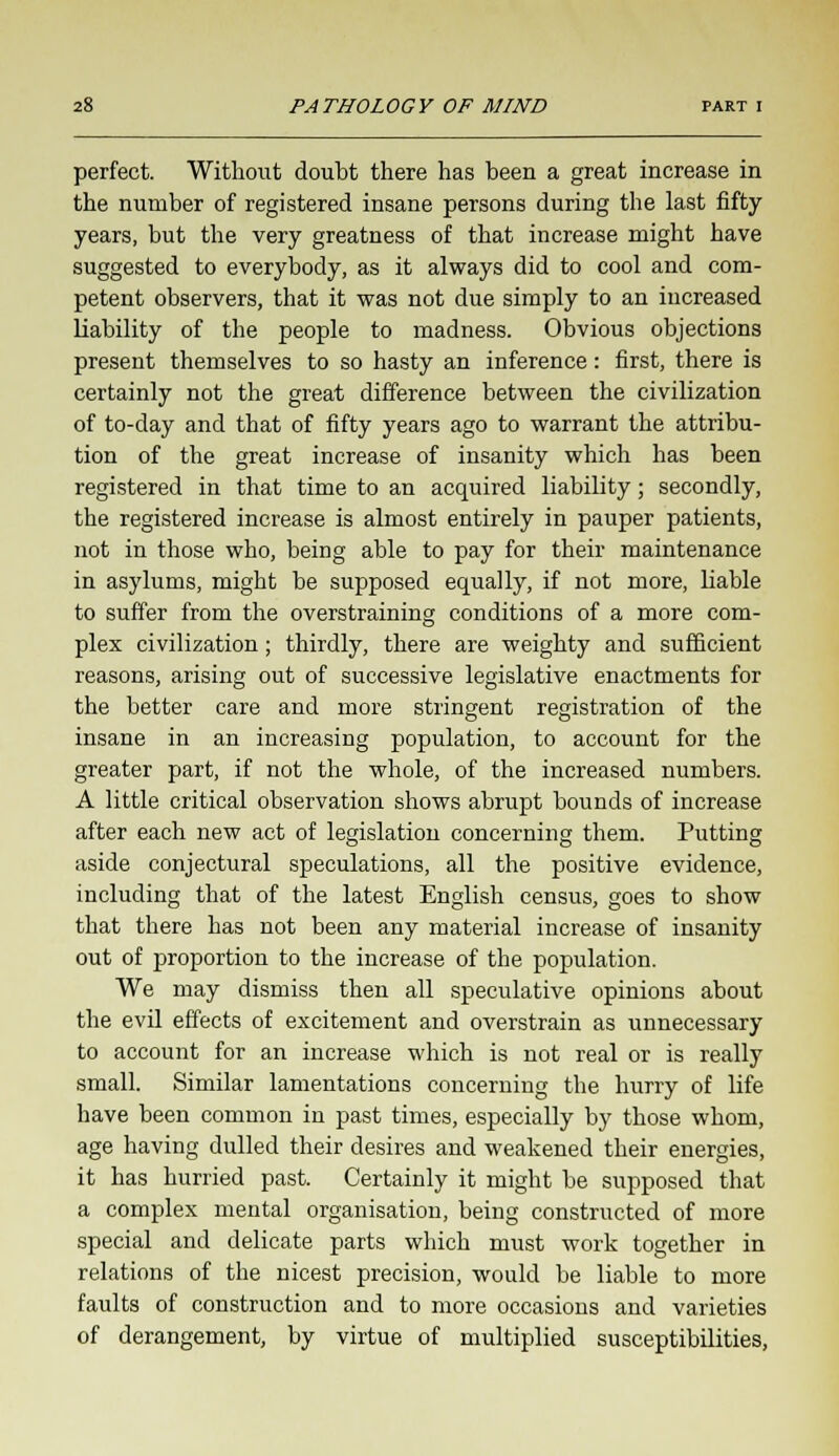 perfect. Without doubt there has been a great increase in the number of registered insane persons during the last fifty years, but the very greatness of that increase might have suggested to everybody, as it always did to cool and com- petent observers, that it was not due simply to an increased liability of the people to madness. Obvious objections present themselves to so hasty an inference: first, there is certainly not the great difference between the civilization of to-day and that of fifty years ago to warrant the attribu- tion of the great increase of insanity which has been registered in that time to an acquired liability; secondly, the registered increase is almost entirely in pauper patients, not in those who, being able to pay for their maintenance in asylums, might be supposed equally, if not more, liable to suffer from the overstraining conditions of a more com- plex civilization ; thirdly, there are weighty and sufficient reasons, arising out of successive legislative enactments for the better care and more stringent registration of the insane in an increasing population, to account for the greater part, if not the whole, of the increased numbers. A little critical observation shows abrupt bounds of increase after each new act of legislation concerning them. Putting aside conjectural speculations, all the positive evidence, including that of the latest English census, goes to show that there has not been any material increase of insanity out of proportion to the increase of the population. We may dismiss then all speculative opinions about the evil effects of excitement and overstrain as unnecessary to account for an increase which is not real or is really small. Similar lamentations concerning the hurry of life have been common in past times, especially by those whom, age having dulled their desires and weakened their energies, it has hurried past. Certainly it might be supposed that a complex mental organisation, being constructed of more special and delicate parts which must work together in relations of the nicest precision, would be liable to more faults of construction and to more occasions and varieties of derangement, by virtue of multiplied susceptibilities,