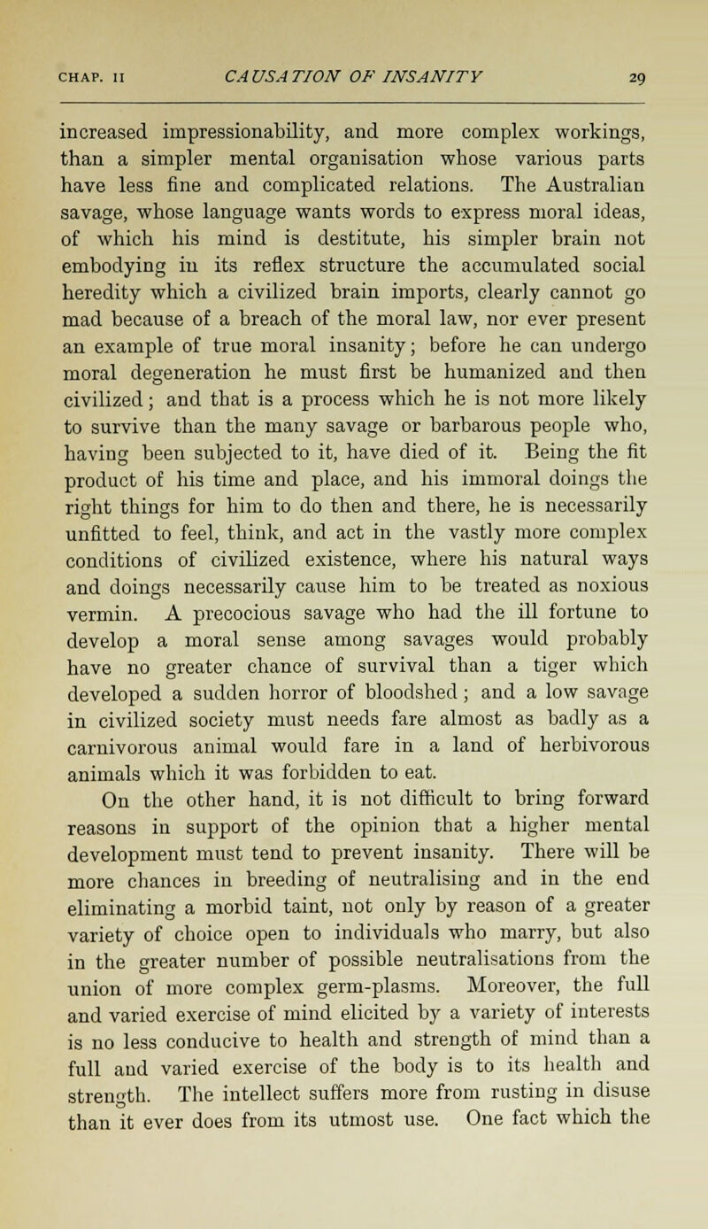 increased impressionability, and more complex workings, than a simpler mental organisation whose various parts have less fine and complicated relations. The Australian savage, whose language wants words to express moral ideas, of which his mind is destitute, his simpler brain not embodying in its reflex structure the accumulated social heredity which a civilized brain imports, clearly cannot go mad because of a breach of the moral law, nor ever present an example of true moral insanity; before he can undergo moral degeneration he must first be humanized and then civilized; and that is a process which he is not more likely to survive than the many savage or barbarous people who, having been subjected to it, have died of it. Being the fit product of his time and place, and his immoral doings the right things for him to do then and there, he is necessarily unfitted to feel, think, and act in the vastly more complex conditions of civilized existence, where his natural ways and doings necessarily cause him to be treated as noxious vermin. A precocious savage who had the ill fortune to develop a moral sense among savages would probably have no greater chance of survival than a tiger which developed a sudden horror of bloodshed; and a low savage in civilized society must needs fare almost as badly as a carnivorous animal would fare in a land of herbivorous animals which it was forbidden to eat. On the other hand, it is not difficult to bring forward reasons in support of the opinion that a higher mental development must tend to prevent insanity. There will be more chances in breeding of neutralising and in the end eliminating a morbid taint, not only by reason of a greater variety of choice open to individuals who marry, but also in the greater number of possible neutralisations from the union of more complex germ-plasms. Moreover, the full and varied exercise of mind elicited by a variety of interests is no less conducive to health and strength of mind than a full and varied exercise of the body is to its health and strength. The intellect suffers more from rusting in disuse than it ever does from its utmost use. One fact which the