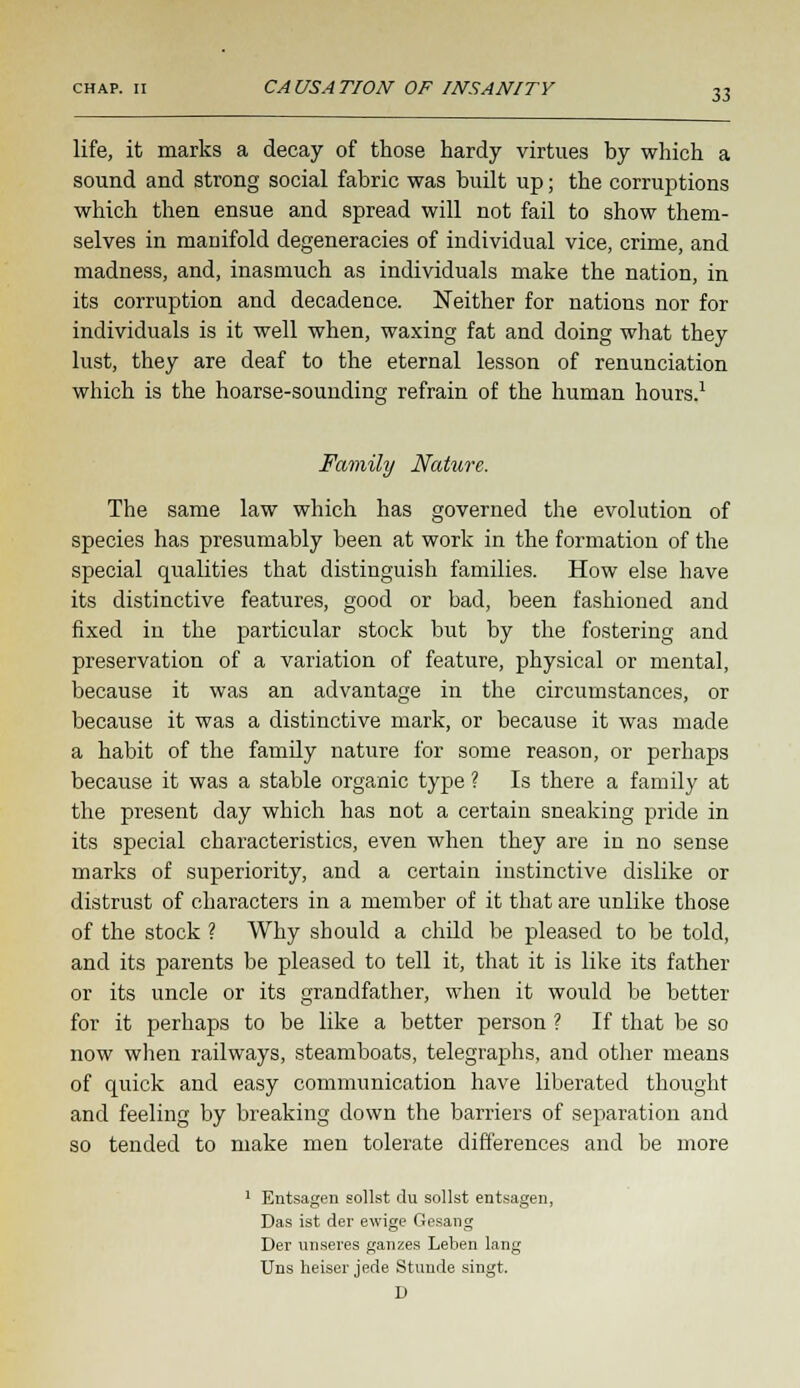 life, it marks a decay of those hardy virtues by which a sound and strong social fabric was built up; the corruptions which then ensue and spread will not fail to show them- selves in manifold degeneracies of individual vice, crime, and madness, and, inasmuch as individuals make the nation, in its corruption and decadence. Neither for nations nor for individuals is it well when, waxing fat and doing what they lust, they are deaf to the eternal lesson of renunciation which is the hoarse-sounding refrain of the human hours.1 o Family Nature. The same law which has governed the evolution of species has presumably been at work in the formation of the special qualities that distinguish families. How else have its distinctive features, good or bad, been fashioned and fixed in the particular stock but by the fostering and preservation of a variation of feature, physical or mental, because it was an advantage in the circumstances, or because it was a distinctive mark, or because it was made a habit of the famdy nature for some reason, or perhaps because it was a stable organic type ? Is there a family at the present day which has not a certain sneaking pride in its special characteristics, even when they are in no sense marks of superiority, and a certain instinctive dislike or distrust of characters in a member of it that are unlike those of the stock ? Why should a child be pleased to be told, and its parents be pleased to tell it, that it is like its father or its uncle or its grandfather, when it would be better for it perhaps to be like a better person ? If that be so now when railways, steamboats, telegraphs, and other means of quick and easy communication have liberated thought and feeling by breaking down the barriers of separation and so tended to make men tolerate differences and be more 1 Entsagen sollst du sollst entsagen, Das ist der ewige Gesang Der unseres gauzes Leben lang Uns heiser jede Stunde singt. D