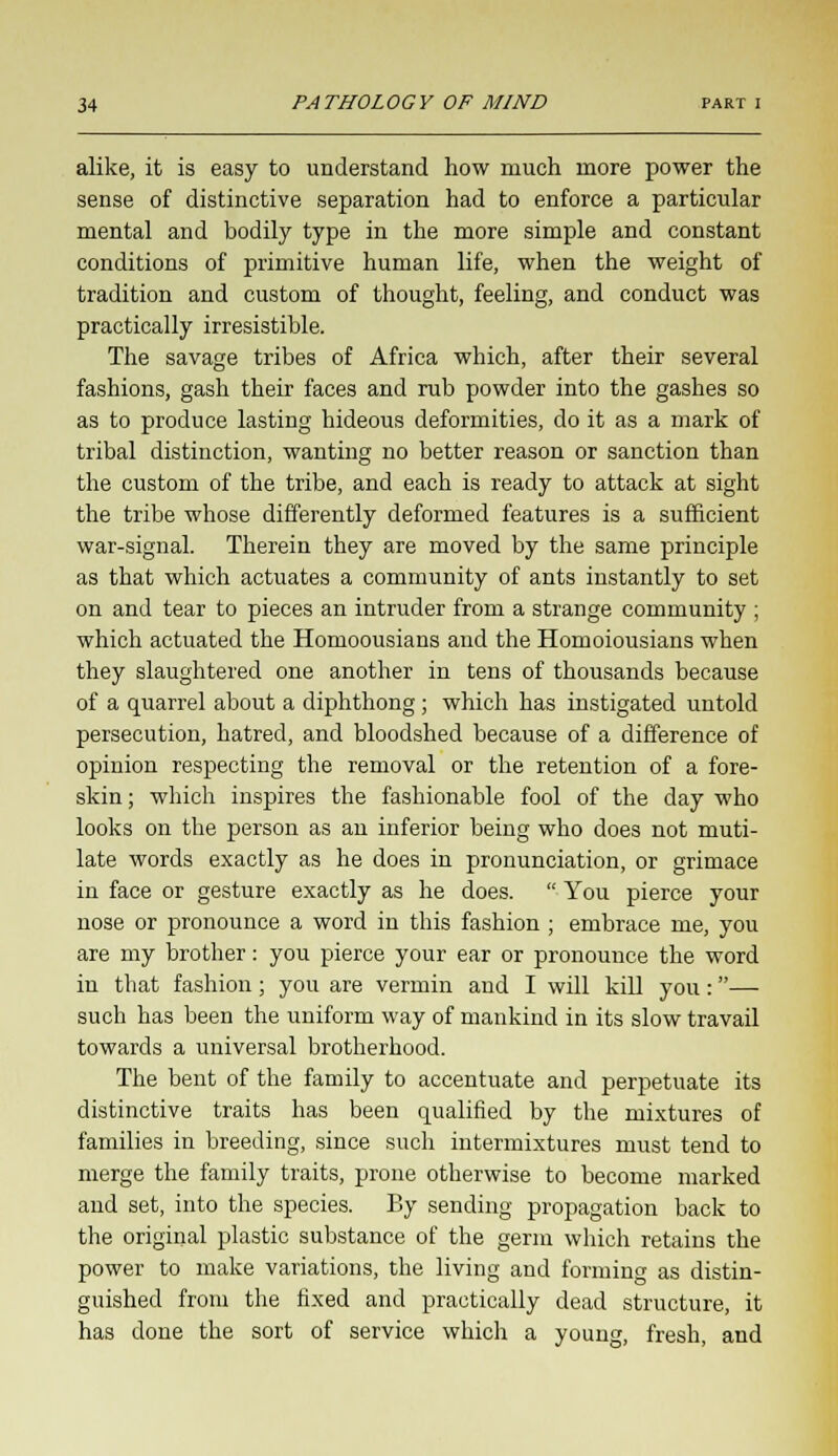 alike, it is easy to understand how much more power the sense of distinctive separation had to enforce a particular mental and bodily type in the more simple and constant conditions of primitive human life, when the weight of tradition and custom of thought, feeling, and conduct was practically irresistible. The savage tribes of Africa which, after their several fashions, gash their faces and rub powder into the gashes so as to produce lasting hideous deformities, do it as a mark of tribal distinction, wanting no better reason or sanction than the custom of the tribe, and each is ready to attack at sight the tribe whose differently deformed features is a sufficient war-signal. Therein they are moved by the same principle as that which actuates a community of ants instantly to set on and tear to pieces an intruder from a strange community ; which actuated the Homoousians and the Homoiousians when they slaughtered one another in tens of thousands because of a quarrel about a diphthong ; which has instigated untold persecution, hatred, and bloodshed because of a difference of opinion respecting the removal or the retention of a fore- skin ; which inspires the fashionable fool of the day who looks on the person as an inferior being who does not muti- late words exactly as he does in pronunciation, or grimace in face or gesture exactly as he does.  You pierce your nose or pronounce a word in this fashion ; embrace me, you are my brother: you pierce your ear or pronounce the word in that fashion; you are vermin and I will kill you:— such has been the uniform way of mankind in its slow travail towards a universal brotherhood. The bent of the family to accentuate and perpetuate its distinctive traits has been qualified by the mixtures of families in breeding, since such intermixtures must tend to merge the family traits, prone otherwise to become marked and set, into the species. By sending propagation back to the original plastic substance of the germ which retains the power to make variations, the living and forming as distin- guished from the fixed and practically dead structure, it has done the sort of service which a young, fresh, and