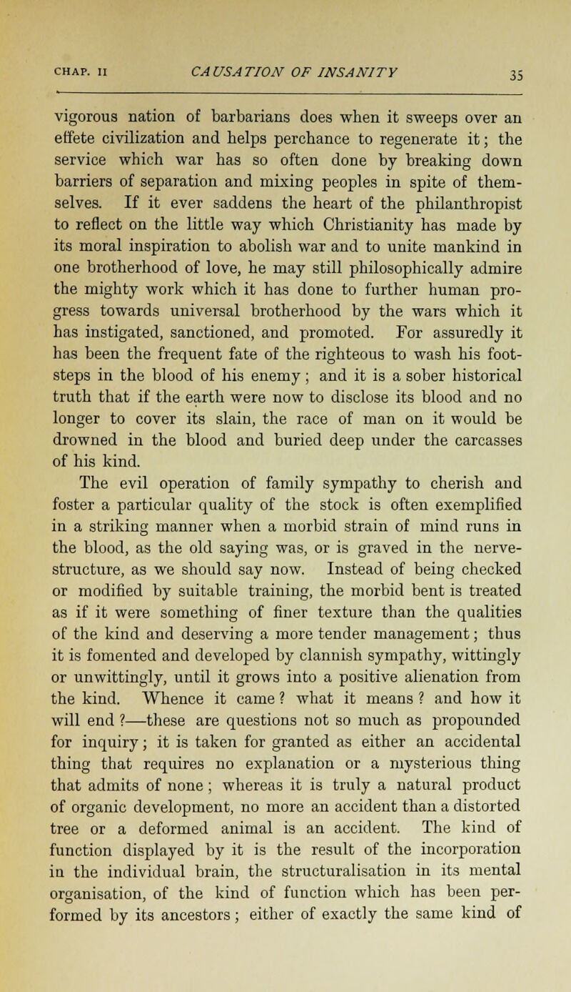 vigorous nation of barbarians does when it sweeps over an effete civilization and helps perchance to regenerate it; the service which war has so often done by breaking down barriers of separation and mixing peoples in spite of them- selves. If it ever saddens the heart of the philanthropist to reflect on the little way which Christianity has made by its moral inspiration to abolish war and to unite mankind in one brotherhood of love, he may still philosophically admire the mighty work which it has done to further human pro- gress towards universal brotherhood by the wars which it has instigated, sanctioned, and promoted. For assuredly it has been the frequent fate of the righteous to wash his foot- steps in the blood of his enemy; and it is a sober historical truth that if the earth were now to disclose its blood and no longer to cover its slain, the race of man on it would be drowned in the blood and buried deep under the carcasses of his kind. The evil operation of family sympathy to cherish and foster a particular quality of the stock is often exemplified in a striking manner when a morbid strain of mind runs in the blood, as the old saying was, or is graved in the nerve- structure, as we should say now. Instead of being checked or modified by suitable training, the morbid bent is treated as if it were something of finer texture than the qualities of the kind and deserving a more tender management; thus it is fomented and developed by clannish sympathy, wittingly or unwittingly, until it grows into a positive alienation from the kind. Whence it came ? what it means ? and how it will end ?—these are questions not so much as propounded for inquiry; it is taken for granted as either an accidental thing that requires no explanation or a mysterious thing that admits of none; whereas it is truly a natural product of organic development, no more an accident than a distorted tree or a deformed animal is an accident. The kind of function displayed by it is the result of the incorporation in the individual brain, the structuralisation in its mental organisation, of the kind of function which has been per- formed by its ancestors; either of exactly the same kind of