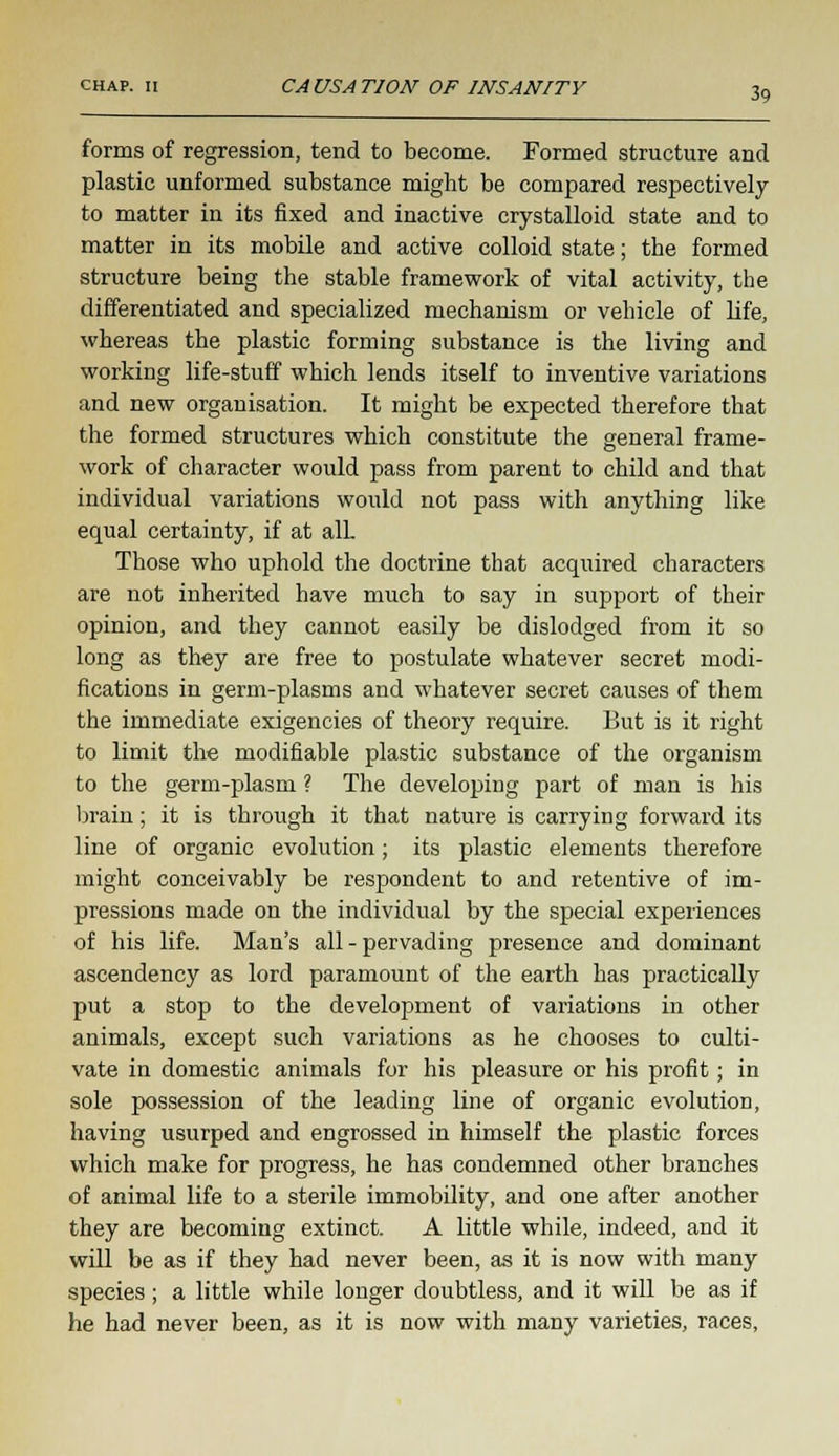 forms of regression, tend to become. Formed structure and plastic unformed substance might be compared respectively to matter in its fixed and inactive crystalloid state and to matter in its mobile and active colloid state; the formed structure being the stable framework of vital activity, the differentiated and specialized mechanism or vehicle of life, whereas the plastic forming substance is the living and working life-stuff which lends itself to inventive variations and new organisation. It might be expected therefore that the formed structures which constitute the general frame- work of character would pass from parent to child and that individual variations would not pass with anything like equal certainty, if at alL Those who uphold the doctrine that acquired characters are not inherited have much to say in support of their opinion, and they cannot easily be dislodged from it so long as they are free to postulate whatever secret modi- fications in germ-plasms and whatever secret causes of them the immediate exigencies of theory require. But is it right to limit the modifiable plastic substance of the organism to the germ-plasm ? The developing part of man is his brain; it is through it that nature is carrying forward its line of organic evolution; its plastic elements therefore might conceivably be respondent to and retentive of im- pressions made on the individual by the special experiences of his life. Man's all - pervading presence and dominant ascendency as lord paramount of the earth has practically put a stop to the development of variations in other animals, except such variations as he chooses to culti- vate in domestic animals for his pleasure or his profit; in sole possession of the leading line of organic evolution, having usurped and engrossed in himself the plastic forces which make for progress, he has condemned other branches of animal life to a sterile immobility, and one after another they are becoming extinct. A little while, indeed, and it will be as if they had never been, as it is now with many species; a little while longer doubtless, and it will be as if he had never been, as it is now with many varieties, races,