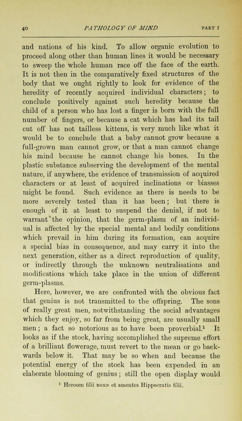 and nations of his kind. To allow organic evolution to proceed along other than human lines it would he necessary to sweep the whole human race off the face of the earth. It is not then in the comparatively fixed structures of the hody that we ought rightly to look for evidence of the heredity of recently acquired individual characters; to conclude positively against such heredity hecause the child of a person who has lost a finger is born with the full number of fingers, or because a cat which has had its tail cut off has not tailless kittens, is very much like what it would be to conclude that a baby cannot grow because a full-grown man cannot grow, or that a man cannot change his mind because he cannot change his bones. In the plastic substance subserving the development of the mental nature, if anywhere, the evidence of transmission of acquired characters or at least of acquired inclinations or biasses might be found. Such evidence as there is needs to be more severely tested than it has been; but there is enough of it at least to suspend the denial, if not to warrant 'the opinion, that the germ-plasm of an individ- ual is affected by the special mental and bodily conditions which prevail in him during its formation, can acquire a special bias in consequence, and may carry it into the next generation, either as a direct reproduction of quality, or indirectly through the unknown neutralisations and modifications which take place in the union of different germ-plasms. Here, however, we are confronted with the obvious fact that genius is not transmitted to the offspring. The sons of really great men, notwithstanding the social advantages which they enjoy, so far from being great, are usually small men; a fact so notorious as to have been proverbial.1 It looks as if the stock, having accomplished the supreme effort of a brilliant flowerage, must revert to the mean or go back- wards below it. That may be so when and because the potential energy of the stock has been expended in an elaborate blooming of genius; still the open display would 1 Heroum filii noxse et amentes Hippoeratis filii.