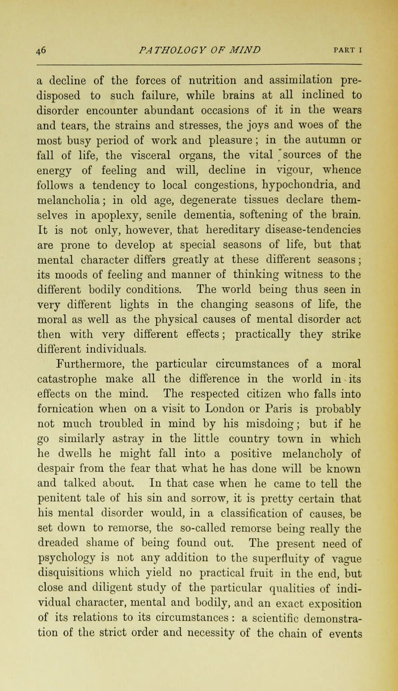 a decline of the forces of nutrition and assimilation pre- disposed to such failure, while brains at all inclined to disorder encounter abundant occasions of it in the wears and tears, the strains and stresses, the joys and woes of the most busy period of work and pleasure; in the autumn or fall of life, the visceral organs, the vital 'sources of the energy of feeling and will, decline in vigour, whence follows a tendency to local congestions, hypochondria, and melancholia; in old age, degenerate tissues declare them- selves in apoplexy, senile dementia, softening of the brain. It is not only, however, that hereditary disease-tendencies are prone to develop at special seasons of life, but that mental character differs greatly at these different seasons; its moods of feeling and manner of thinking witness to the different bodily conditions. The world being thus seen in very different lights in the changing seasons of life, the moral as well as the physical causes of mental disorder act then with very different effects; practically they strike different individuals. Furthermore, the particular circumstances of a moral catastrophe make all the difference in the world in its effects on the mind. The respected citizen who falls into fornication when on a visit to London or Paris is probably not much troubled in mind by his misdoing; but if he go similarly astray in the Little country town in which he dwells he might fall into a positive melancholy of despair from the fear that what he has done will be known and talked about. In that case when he came to tell the penitent tale of his sin and sorrow, it is pretty certain that his mental disorder would, in a classification of causes, be set down to remorse, the so-called remorse being really the dreaded shame of being found out. The present need of psychology is not any addition to the superfluity of vague disquisitions which yield no practical fruit in the end, but close and diligent study of the particular qualities of indi- vidual character, mental and bodily, and an exact exposition of its relations to its circumstances: a scientific demonstra- tion of the strict order and necessity of the chain of events