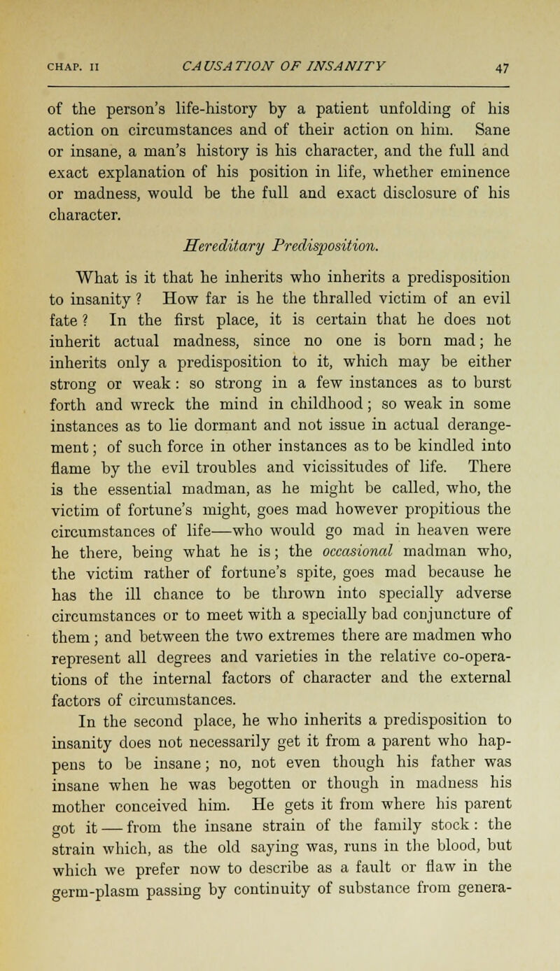 of the person's life-history by a patient unfolding of his action on circumstances and of their action on him. Sane or insane, a man's history is his character, and the full and exact explanation of his position in life, whether eminence or madness, would be the full and exact disclosure of his character. Hereditary Predisposition. What is it that he inherits who inherits a predisposition to insanity ? How far is he the thralled victim of an evil fate ? In the first place, it is certain that he does not inherit actual madness, since no one is born mad; he inherits only a predisposition to it, which may be either strong or weak: so strong in a few instances as to burst forth and wreck the mind in childhood; so weak in some instances as to lie dormant and not issue in actual derange- ment ; of such force in other instances as to be kindled into flame by the evil troubles and vicissitudes of life. There is the essential madman, as he might be called, who, the victim of fortune's might, goes mad however propitious the circumstances of life—who would go mad in heaven were he there, being what he is; the occasional madman who, the victim rather of fortune's spite, goes mad because he has the ill chance to be thrown into specially adverse circumstances or to meet with a specially bad conjuncture of them; and between the two extremes there are madmen who represent all degrees and varieties in the relative co-opera- tions of the internal factors of character and the external factors of circumstances. In the second place, he who inherits a predisposition to insanity does not necessarily get it from a parent who hap- pens to be insane; no, not even though his father was insane when he was begotten or though in madness his mother conceived him. He gets it from where his parent got it — from the insane strain of the family stock: the strain which, as the old saying was, runs in the blood, but which we prefer now to describe as a fault or flaw in the erm-plasm passing by continuity of substance from genera-