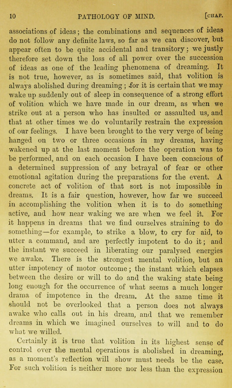 associations of ideas; the combinations and sequences of ideas do not follow any definite laws, so far as we can discover, but appear often to be quite accidental and transitory: we justly therefore set down the loss of all power over the succession of ideas as one of the leading phenomena of dreaming. It is not true, however, as is sometimes said, that volition is always abolished during dreaming ; .for it is certain that we may wake up suddenly out of sleep in consequence of a strong effort of volition which we have made in our dream, as when we strike out at a person who has insulted or assaulted us, and that at other times we do voluntarily restrain the expression of our feelings. I have been brought to the very verge of being hanged on two or three occasions in my dreams, having wakened up at the last moment before the operation was to be performed, and on each occasion I have been conscious of a determined suppression of any betrayal of fear or other emotional agitation during the preparations for the event. A concrete act of volition of that sort is not impossible in dreams. It is a fair question, however, how far we succeed in accomplishing the volition when it is to do something active, and how near waking we are when we feel it. For it happens in dreams that we find ourselves straining to do something—for example, to strike a blow, to cry for aid, to utter a command, and are perfectly impotent to do it; and the instant we succeed in liberating our paralysed energies we awake. There is the strongest mental volition, but an utter impotency of motor outcome; the instant which elapses between the desire or will to do and the waking state being long enough for the occurrence of what seems a much longer drama of impotence in the dream. At the same time it should not be overlooked that a person does not always awake who calls out in his dream, and that we remember dreams in which we imagined ourselves to will and to do what we willed. Certainly it is true that volition in its highest sense of control over the mental operations is abolished in dreaming as a moment's reflection will show must needs be the case. For such volition is neither more nor less than the expression