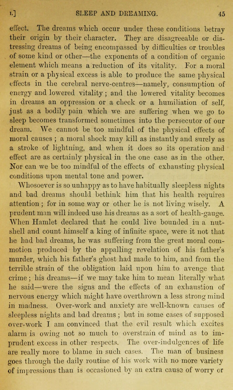 effect. The dreams which occur under these conditions betray their origin by their character. They are disagreeable or dis- tressing dreams of being encompassed by difficulties or troubles of some kind or other—the exponents of a condition of organic element which means a reduction of its vitality. For a moral strain or a physical excess is able to produce the same physical effects in the cerebral nerve-centres—namely, consumption of energy and lowered vitality ; and the lowered vitality becomes in dreams an oppression or a check or a humiliation of self, just as a bodily pain which we are suffering when we go to sleep becomes transformed sometimes into the persecutor of our dream. We cannot be too mindful of the physical effects of moral causes ; a moral shock may kill as instantly and surely as a stroke of lightning, and when it does so its operation and effect are as certainly physical in the one case as in the other. Nor can we be too mindful of the effects of exhausting physical conditions upon mental tone and power. Whosoever is so unhappy as to have habitually sleepless nights and bad dreams should bethink him that his health requires attention ; for in some way or other he is not living wisely. A prudent man will indeed use his dreams as a sort of health-gauge. When Hamlet declared that he could live bounded in a nut- shell and count himself a king of infinite space, were it not that he had bad dreams, he was suffering from the great moral com- motion produced by the appalling revelation of his father's murder, which his father's ghost had made to him, and from the terrible strain of the obligation laid upon him to avenge that crime ; his dreams—if we may take him to mean literally what he said—wTere the signs and the effects of an exhaustion of nervous energy which might have overthrown a less strong mind in madness. Over-work and anxiety are well-known causes of sleepless nights and bad dreams ; but in some cases of supposed over-work I am convinced that the evil result which excites alarm is owing not so much to Overstrain of mind as to im- prudent excess in other respects. The over-indulgences of life are really more to blame in such cases. The man of business goes through the daily routine of his work with no more variety of impressions than is occasioned by an extra causa of worry or
