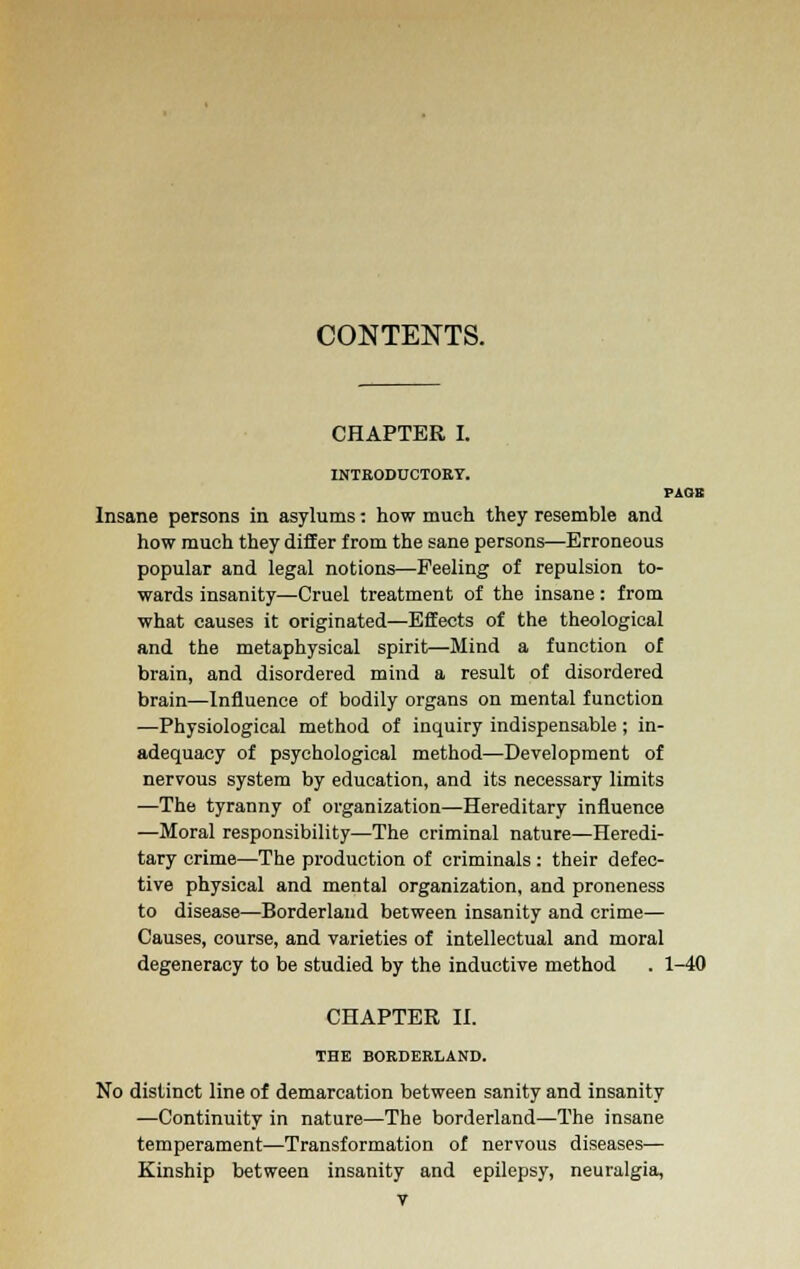 CONTENTS. CHAPTER I. INTRODUCTORY. PAGE Insane persons in asylums -. how much they resemble and how much they differ from the sane persons—Erroneous popular and legal notions—Peeling of repulsion to- wards insanity—Cruel treatment of the insane: from what causes it originated—Effects of the theological and the metaphysical spirit—Mind a function of brain, and disordered mind a result of disordered brain—Influence of bodily organs on mental function —Physiological method of inquiry indispensable; in- adequacy of psychological method—Development of nervous system by education, and its necessary limits —The tyranny of organization—Hereditary influence —Moral responsibility—The criminal nature—Heredi- tary crime—The production of criminals : their defec- tive physical and mental organization, and proneness to disease—Borderland between insanity and crime— Causes, course, and varieties of intellectual and moral degeneracy to be studied by the inductive method . 1-40 CHAPTER II. THE BORDERLAND. No distinct line of demarcation between sanity and insanity —Continuity in nature—The borderland—The insane temperament—Transformation of nervous diseases— Kinship between insanity and epilepsy, neuralgia,