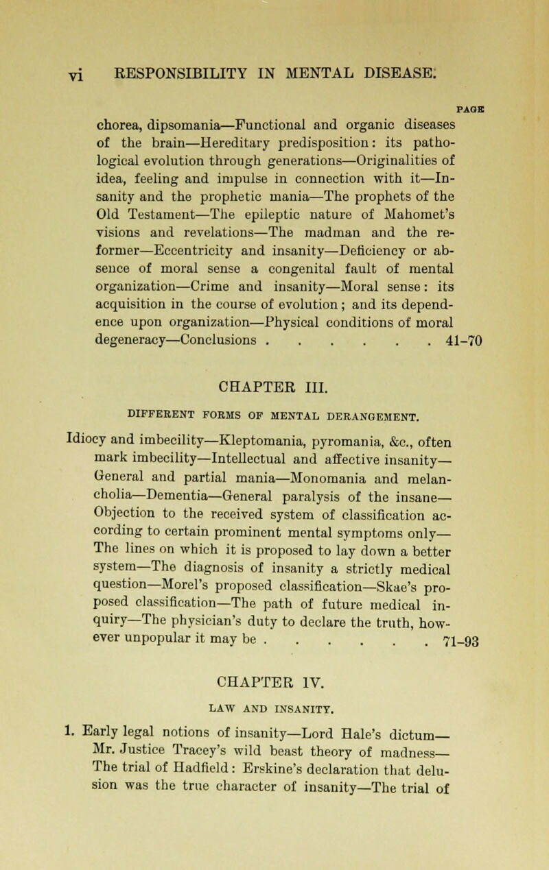 PAOE chorea, dipsomania—Funotionai and organic diseases of the brain—Hereditary predisposition: its patho- logical evolution through generations—Originalities of idea, feeling and impulse in connection with it—In- sanity and the prophetic mania—The prophets of the Old Testament—The epileptic nature of Mahomet's visions and revelations—The madman and the re- former—Eccentricity and insanity—Deficiency or ab- sence of moral sense a congenital fault of mental organization—Crime and insanity—Moral sense : its acquisition in the course of evolution ; and its depend- ence upon organization—Physical conditions of moral degeneracy—Conclusions 41-70 CHAPTER III. DIFFERENT FORMS OF MENTAL DERANGEMENT. Idiocy and imbecility—Kleptomania, pyromania, &c, often mark imbecility—Intellectual and affective insanity- General and partial mania—Monomania and melan- cholia—Dementia—General paralysis of the insane— Objection to the received system of classification ac- cording to certain prominent mental symptoms only— The lines on which it is proposed to lay down a better system—The diagnosis of insanity a strictly medical question—Morel's proposed classification—Skae's pro- posed classification—The path of future medical in- quiry—The physician's duty to declare the truth, how- ever unpopular it may be 71-93 CHAPTER IV. LAW AND INSANITY. 1. Early legal notions of insanity—Lord Hale's dictum- Mr. Justice Tracey's wild beast theory of madness— The trial of Hadfield : Erskine's declaration that delu- sion was the true character of insanity—The trial of