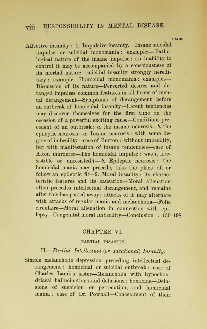 Vlll Affective insanity: 1. Impulsive insanity. Insane suicidal impulse or suicidal monomania: examples—Patho- logical nature of the insane impulse: an inability to control it may be accompanied by a consciousness of its morbid nature—suicidal insanity strongly heredi- tary : example—Homicidal monomania : examples— Discussion of its nature—Perverted desires and de- ranged impulses common features in all forms of men- tal derangement—Symptoms of derangement before an outbreak of homicidal insanity—Latent tendencies may discover themselves for the first time on the occasion of a powerful exciting cause—Conditions pre- cedent of an outbreak: a. the insane neurosis; b. the epileptic neurosis—a. Insane neurosis: with some de- gree of imbecility—case of Burton : without imbecility, but with manifestation of insane tendencies—case of Alton murderer—The homicidal impulse : was it irre- sistible or unresisted? — b. Epileptic neurosis: the homicidal mania may precede, take the place of. or follow an epileptic fit—2. Moral insanity: its charac- teristic features and its causation—Moral alienation often precedes intellectual derangement, and remains after this has passed away; attacks of it may alternate with attacks of regular mania and melancholia—Polie circulaire—Moral alienation in connection with epi- lepsy—Congenital moral imbecility—Conclusion . 130-198 CHAPTER VI. PAETIAL INSANITY. II.—Partial Intellectual (or Ideational) Insanity. Simple melancholic depression preceding intellectual de- rangement : homicidal or suicidal outbreak: case of Charles Lamb's sister—Melancholia with hypochon- driacal hallucinations and delusions; homicide—Delu- sions of suspicion or persecution, and homicidal mania . case of Dr. Pownall—Concealment of their