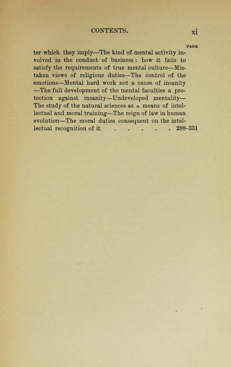 PAGE ter which they imply—The kind of mental activity in- volved in the conduct of business : how it fails to satisfy the requirements of true mental culture—Mis- taken views of religious duties—The control of the emotions—Mental hard work not a cause of insanity —The full development of the mental faculties a pro- tection against insanity—Undeveloped mentality— The study of the natural sciences as a, means of intel- lectual and moral training—The reign of law in human evolution—The moral duties consequent on the intel- lectual recognition of it 288-331
