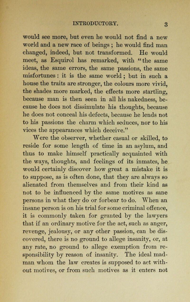 would see more, but even he would not find a new world and a new race of beings ; lie would find man changed, indeed, but not transformed. He would meet, as Esquirol has remarked, with the same ideas, the same errors, the same passions, the same misfortunes : it is the same world; but in such a house the traits are stronger, the colours more vivid, the shades more marked, the effects more startling, because man is then seen in all his nakedness, be- cause he does not dissimulate his thoughts, because he does not conceal his defects, because he lends not to his passions the charm which seduces, nor to his vices the appearances which deceive. Were the observer, whether casual or skilled, to reside for some length of time in an asylum, and thus to make himself practically acquainted with the ways, thoughts, and feelings of its inmates, he would certainly discover how great a mistake it is to suppose, as is often done, that they are always so alienated from themselves and from their kind as not to be influenced by the same motives as sane persons in what they do or forbear to do. When an insane person is on his trial for some criminal offence, it is commonly taken for granted by the lawyers that if an ordinary motive for the act, such as anger, revenge, jealousy, or any other passion, can be dis- covered, there is no ground to allege insanity, or, at any rate, no ground to allege exemption from re- sponsibility by reason of insanity. The ideal mad- man whom the law creates is supposed to act with- out motives, or from such motives as it enters not