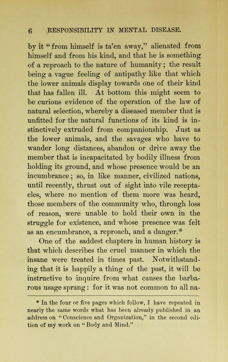 by it  from himself is ta'en away, alienated from himself and from his kind, and that he is something of a reproach to the nature of humanity; the result being a vague feeling of antipathy like that which the lower animals display towards one of their kind that has fallen ill. At bottom this might seem to be curious evidence of the operation of the law of natural selection, whereby a diseased member that is unfitted for the natural functions of its kind is in- stinctively extruded from companionship. Just as the lower animals, and the savages who have to wander long distances, abandon or drive away the member that is incapacitated by bodily illness from holding its ground, and whose presence would be an incumbrance; so, in like manner, civilized nations, until recently, thrust out of sight into vile recepta- cles, where no mention of them more was heard, those members of the community who, through loss of reason, were nnable to hold their own in the struggle for existence, and whose presence was felt as an encumbrance, a reproach, and a danger.* One of the saddest chapters in human history is that which describes the cruel manner in which the insane were treated in times past. Notwithstand- ing that it is happily a thing of the past, it will be instructive to inquire from what causes the barba- rous usage sprang: for it was not common to all na- * In the four or five pages which follow, I have repeated in nearly the same words what has been already published in an address on  Conscience and Organization,'' in the second edi- tion of my work on  Body and Mind.