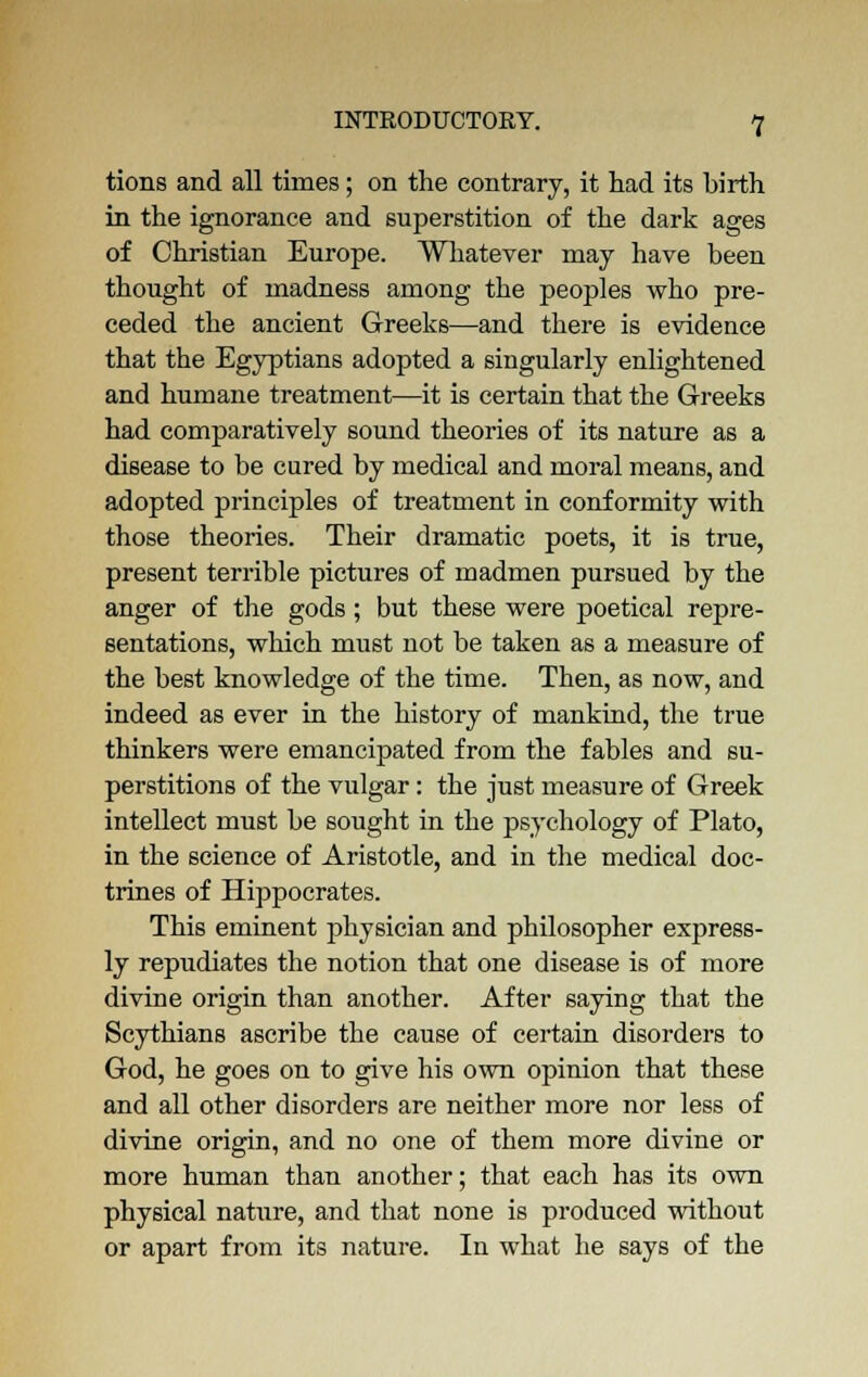 tions and all times; on the contrary, it had its birth in the ignorance and superstition of the dark ages of Christian Europe. Whatever may have been thought of madness among the peoples who pre- ceded the ancient Greeks—and there is evidence that the Egyptians adopted a singularly enlightened and humane treatment—it is certain that the Greeks had comparatively sound theories of its nature as a disease to be cured by medical and moral means, and adopted principles of treatment in conformity with those theories. Their dramatic poets, it is true, present terrible pictures of madmen pursued by the anger of the gods; but these were poetical repre- sentations, which must not be taken as a measure of the best knowledge of the time. Then, as now, and indeed as ever in the history of mankind, the true thinkers were emancipated from the fables and su- perstitions of the vulgar: the just measure of Greek intellect must be sought in the psychology of Plato, in the science of Aristotle, and in the medical doc- trines of Hippocrates. This eminent physician and philosopher express- ly repudiates the notion that one disease is of more divine origin than another. After saying that the Scythians ascribe the cause of certain disorders to God, he goes on to give his own opinion that these and all other disorders are neither more nor less of divine origin, and no one of them more divine or more human than another; that each has its own physical nature, and that none is produced without or apart from its nature. In what he says of the