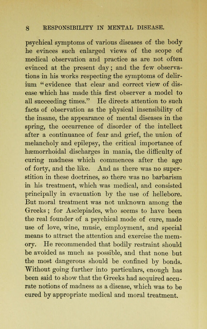 psychical symptoms of various diseases of the body he evinces such enlarged views of the scope of medical observation and practice as are not often evinced at the present day; and the few observa- tions in his works respecting the symptoms of delir- ium  evidence that clear and correct view of dis- ease which has made this first observer a model to all succeeding times. He directs attention to such facts of observation as the physical insensibility of the insane, the appearance of mental diseases in the spring, the occurrence of disorder of the intellect after a continuance of fear and grief, the union of melancholy and epilepsy, the critical importance of hemorrhoidal discharges in mania, the difficulty of curing madness which commences after the age of forty, and the like. And as there was no super- stition in these doctrines, so there was no barbarism in his treatment, which was medical, and consisted principally in evacuation by the use of hellebore. But moral treatment was not unknown among the Greeks; for Asclepiades, who seems to have been the real founder of a psychical mode of cure, made use of love, wine, music, employment, and special means to attract the attention and exercise the mem- ory. He recommended that bodily restraint should be avoided as much as possible, and that none but the most dangerous should be confined by bonds. Without going further into particulars, enough has been said to show that the Greeks had acquired accu- rate notions of madness as a disease, which was to be cured by appropriate medical and moral treatment.