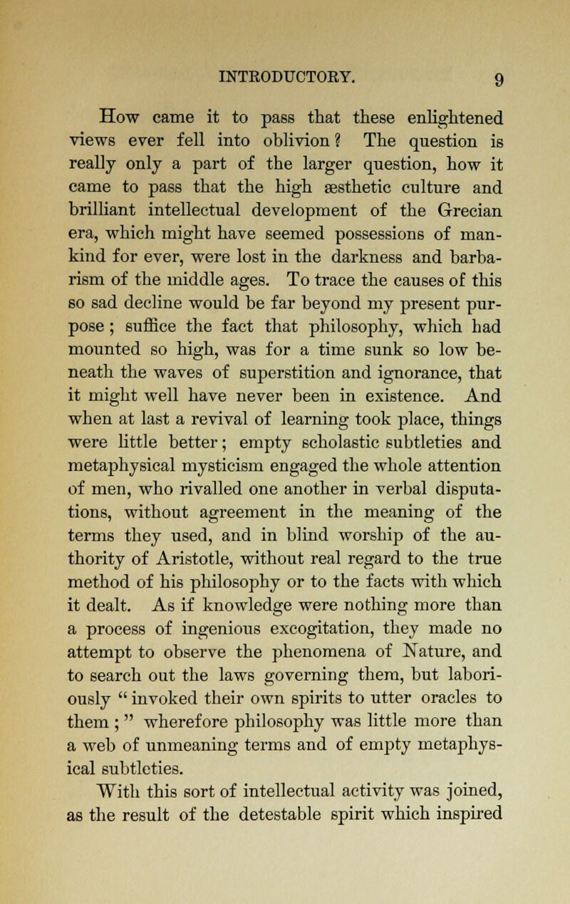 How came it to pa6S that these enlightened views ever fell into oblivion ? The question is really only a part of the larger question, how it came to pass that the high aesthetic culture and brilliant intellectual development of the Grecian era, which might have seemed possessions of man- kind for ever, were lost in the darkness and barba- rism of the middle ages. To trace the causes of this so sad decline would be far beyond my present pur- pose ; suffice the fact that philosophy, which bad mounted so high, was for a time sunk so low be- neath the waves of superstition and ignorance, that it might well have never been in existence. And when at last a revival of learning took place, things were little better; empty scholastic subtleties and metaphysical mysticism engaged the whole attention of men, who rivalled one another in verbal disputa- tions, without agreement in the meaning of the terms they used, and in blind worship of the au- thority of Aristotle, without real regard to the true method of his philosophy or to the facts with which it dealt. As if knowledge were nothing more than a process of ingenious excogitation, they made no attempt to observe the phenomena of Nature, and to search out the laws governing them, but labori- ously  invoked their own spirits to utter oracles to them ;  wherefore philosophy was little more than a web of unmeaning terms and of empty metaphys- ical subtleties. With this sort of intellectual activity was joined, as the result of the detestable spirit which inspired