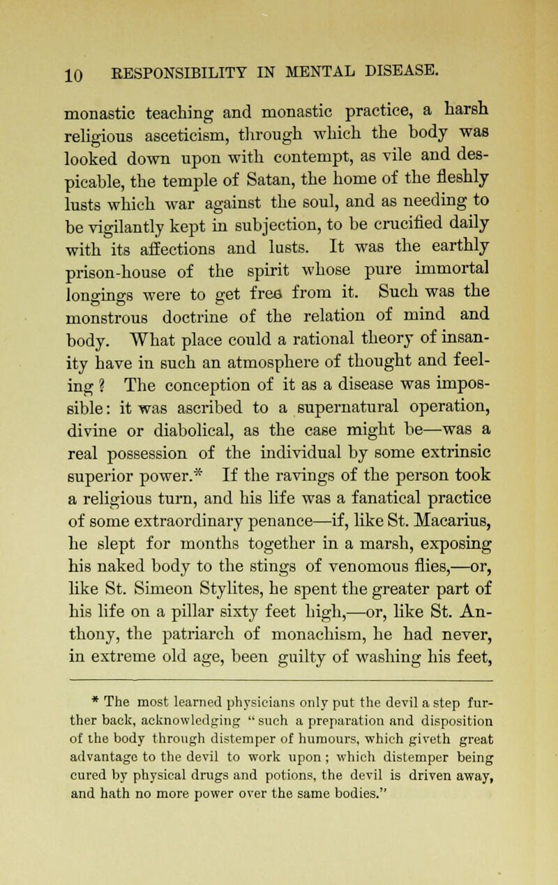 monastic teaching and monastic practice, a harsh religious asceticism, through which the body was looked down upon with contempt, as vile and des- picable, the temple of Satan, the home of the fleshly lusts which war against the soul, and as needing to be vigilantly kept in subjection, to be crucified daily with its affections and lusts. It was the earthly prison-house of the spirit whose pure immortal longings were to get free from it. Such was the monstrous doctrine of the relation of mind and body. What place could a rational theory of insan- ity have in such an atmosphere of thought and feel- ing ? The conception of it as a disease was impos- sible : it was ascribed to a supernatural operation, divine or diabolical, as the case might be—was a real possession of the individual by some extrinsic superior power.* If the ravings of the person took a religious turn, and his life was a fanatical practice of some extraordinary penance—if, like St. Macarius, he slept for months together in a marsh, exposing his naked body to the stings of venomous flies,—or, like St. Simeon Stylites, he spent the greater part of his life on a pillar sixty feet high,—or, like St. An- thony, the patriarch of monachism, he had never, in extreme old age, been guilty of washing his feet, * The most learned physicians only put the devil a step fur- ther back, acknowledging such a preparation and disposition of the body through distemper of humours, which giveth great advantage to the devil to work upon; which distemper being cured by physical drugs and potions, the devil is driven away, and hath no more power over the same bodies.