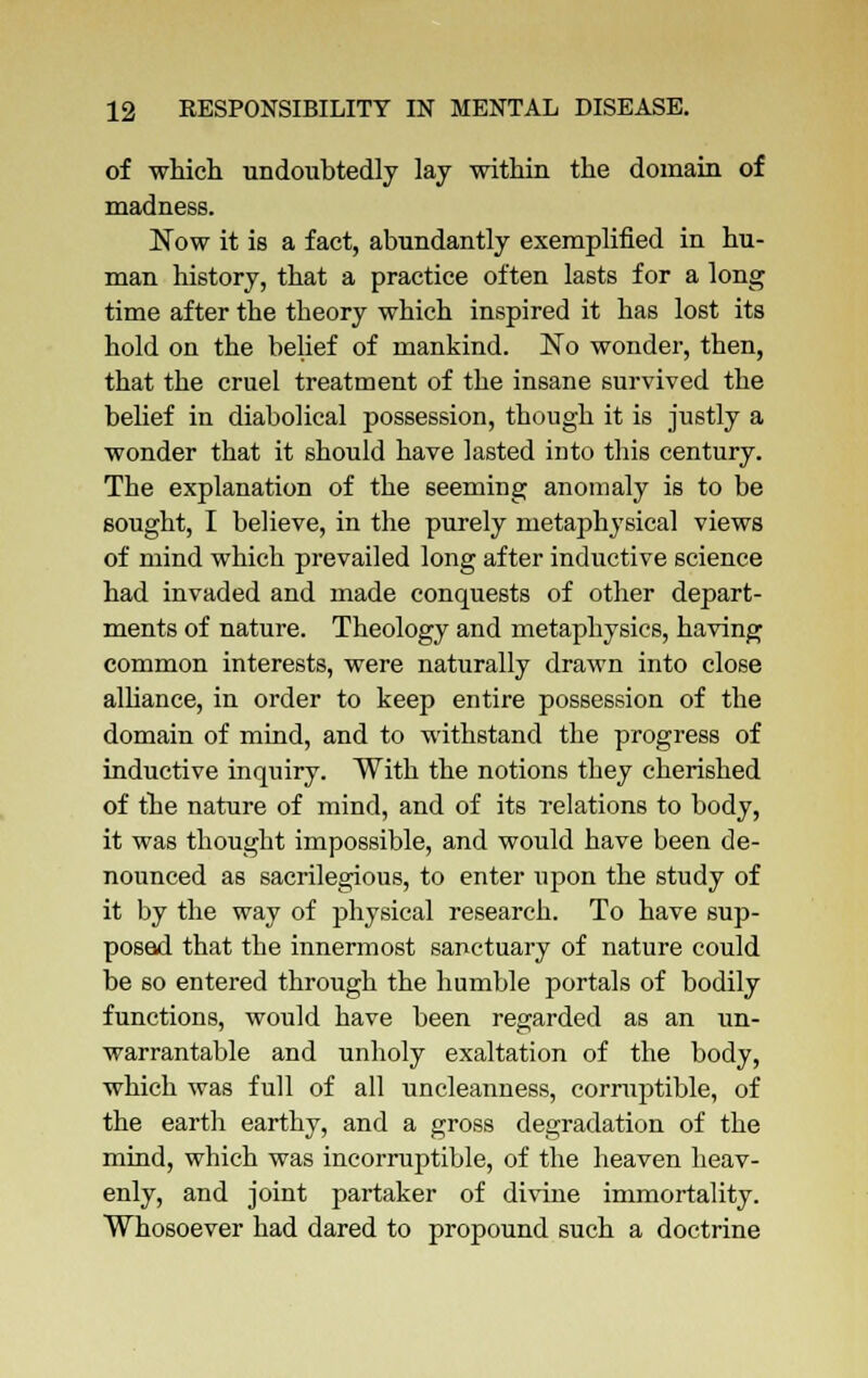 of which undoubtedly lay within the domain of madness. Now it is a fact, abundantly exemplified in hu- man history, that a practice often lasts for a long time after the theory which inspired it has lost its hold on the belief of mankind. No wonder, then, that the cruel treatment of the insane survived the belief in diabolical possession, though it is justly a wonder that it should have lasted into this century. The explanation of the seeming anomaly is to be sought, I believe, in the purely metaphysical views of mind which prevailed long after inductive science had invaded and made conquests of other depart- ments of nature. Theology and metaphysics, having common interests, were naturally drawn into close alliance, in order to keep entire possession of the domain of mind, and to withstand the progress of inductive inquiry. With the notions they cherished of the nature of mind, and of its relations to body, it was thought impossible, and would have been de- nounced as sacrilegious, to enter upon the study of it by the way of physical research. To have sup- posed that the innermost sanctuary of nature could be so entered through the humble portals of bodily functions, would have been regarded as an un- warrantable and unholy exaltation of the body, which was full of all uncleanness, corruptible, of the earth earthy, and a gross degradation of the mind, which was incorruptible, of the heaven heav- enly, and joint partaker of divine immortality. Whosoever had dared to propound such a doctrine