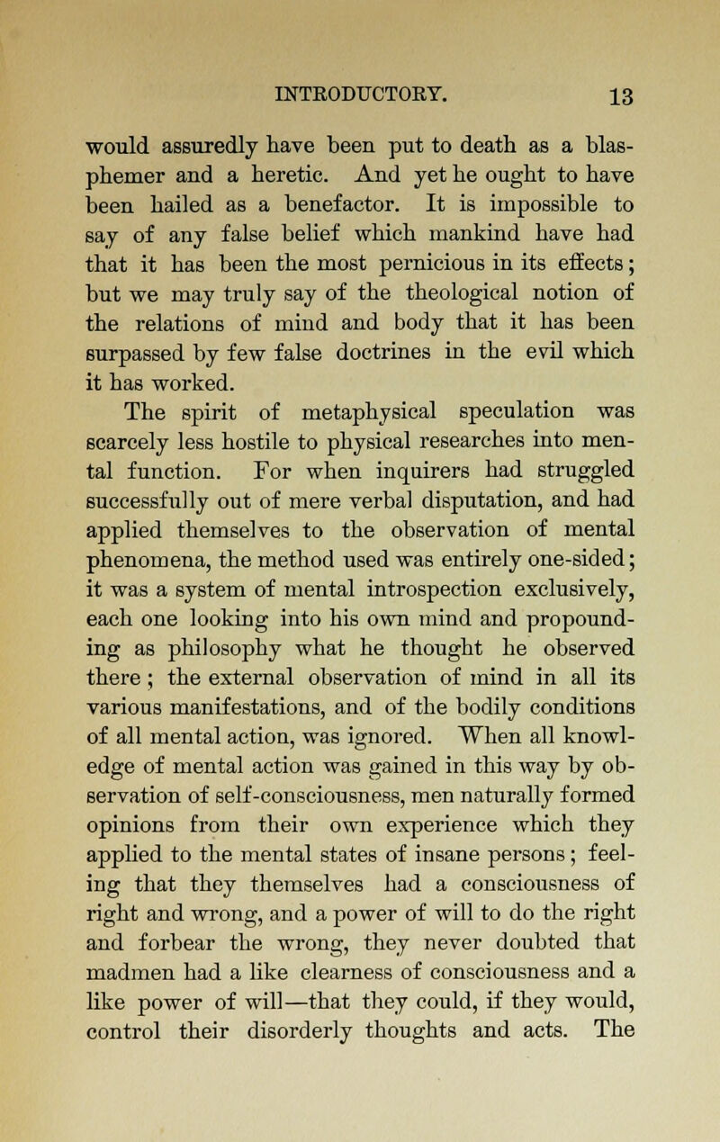 would assuredly have been put to death as a blas- phemer and a heretic. And yet he ought to have been hailed as a benefactor. It is impossible to say of any false belief which mankind have had that it has been the most pernicious in its effects; but we may truly say of the theological notion of the relations of mind and body that it has been surpassed by few false doctrines in the evil which it has worked. The spirit of metaphysical speculation was scarcely less hostile to physical researches into men- tal function. For when inquirers had struggled successfully out of mere verbal disputation, and had applied themselves to the observation of mental phenomena, the method used was entirely one-sided; it was a system of mental introspection exclusively, each one looking into his own mind and propound- ing as philosophy what he thought he observed there ; the external observation of mind in all its various manifestations, and of the bodily conditions of all mental action, was ignored. When all knowl- edge of mental action was gained in this way by ob- servation of self-consciousness, men naturally formed opinions from their own experience which they applied to the mental states of insane persons; feel- ing that they themselves had a consciousness of right and wrong, and a power of will to do the right and forbear the wrong, they never doubted that madmen had a like clearness of consciousness and a like power of will—that they could, if they would, control their disorderly thoughts and acts. The