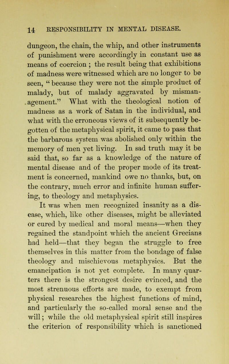 dungeon, the chain, the whip, and other instruments of punishment were accordingly in constant use as means of coercion ; the result being that exhibitions of madness were witnessed which are no longer to be seen,  because they were not the simple product of malady, but of malady aggravated by misman- .agement. What with the theological notion of madness as a work of Satan in the individual, and what with the erroneous views of it subsecmently be- gotten of the metaphysical spirit, it came to pass that the barbarous system was abolished only within the memory of men yet living. In sad truth may it be said that, so far as a knowledge of the nature of mental disease and of the proper mode of its treat- ment is concerned, mankind owe no thanks, but, on the contrary, much error and infinite human suffer- ing, to theology and metaphysics. It was when men recognized insanity as a dis- ease, which, like other diseases, might be alleviated or cured by medical and moral means—when they regained the standpoint which the ancient Grecians had held—that they began the struggle to free themselves in this matter from the bondage of false theology and mischievous metaphysics. But the emancipation is not yet complete. In many quar- ters there is the strongest desire evinced, and the most strenuous efforts are made, to exempt from physical researches the highest functions of mind, and particularly the so-called moral sense and the will; while the old metaphysical spirit still inspires the criterion of responsibility which is sanctioned