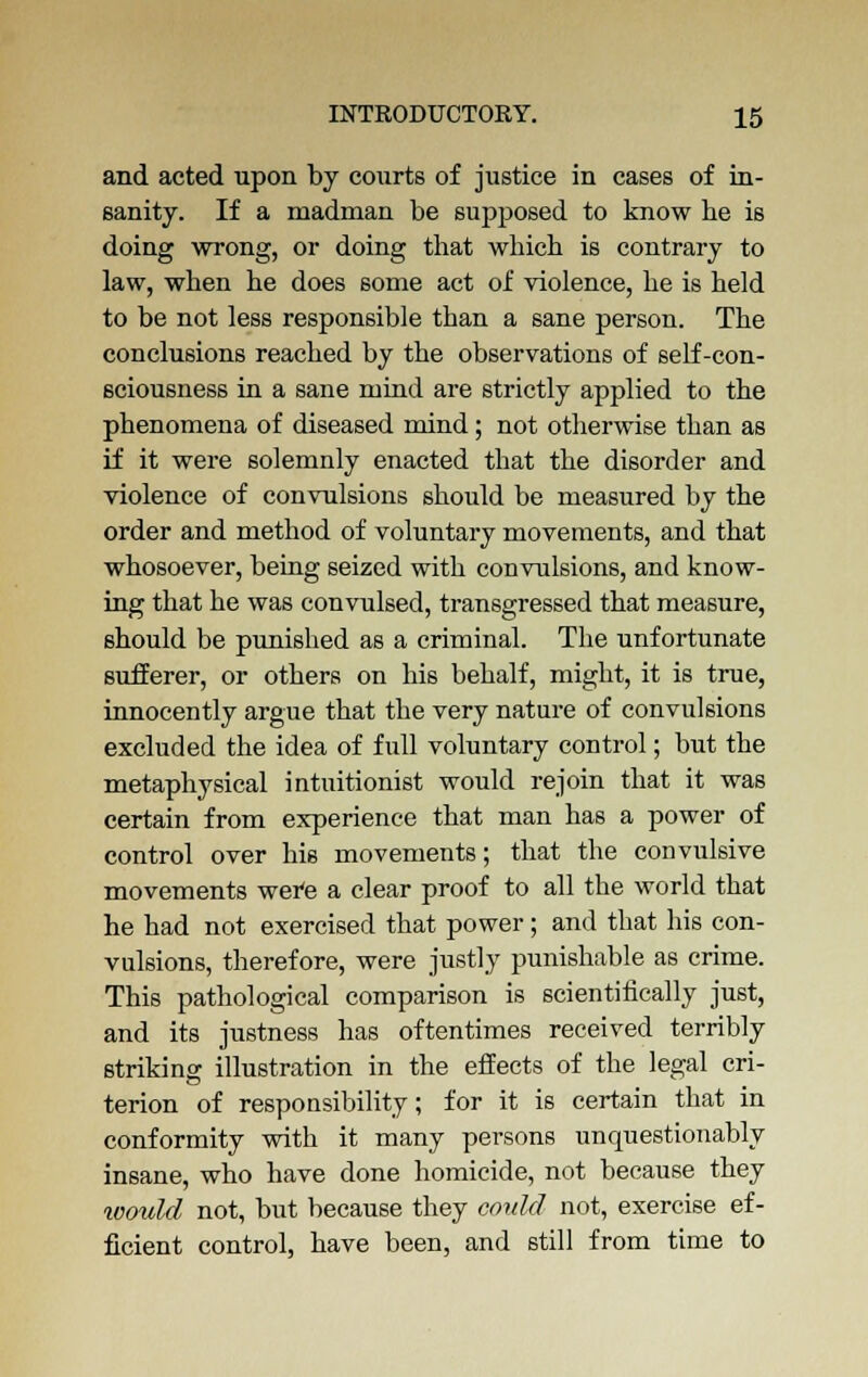 and acted upon by courts of justice in cases of in- sanity. If a madman be supposed to know he is doing wrong, or doing that which is contrary to law, when he does some act of violence, he is held to be not less responsible than a sane person. The conclusions reached by the observations of self-con- sciousness in a sane mind are strictly applied to the phenomena of diseased mind; not otherwise than as if it were solemnly enacted that the disorder and violence of convulsions should be measured by the order and method of voluntary movements, and that whosoever, being seized with convulsions, and know- ing that he was convulsed, transgressed that measure, should be punished as a criminal. The unfortunate sufferer, or others on his behalf, might, it is true, innocently argue that the very nature of convulsions excluded the idea of full voluntary control; but the metaphysical intuitionist would rejoin that it was certain from experience that man has a power of control over his movements; that the convulsive movements wer'e a clear proof to all the world that he had not exercised that power; and that his con- vulsions, therefore, were justly punishable as crime. This pathological comparison is scientifically just, and its justness has oftentimes received terribly striking illustration in the effects of the legal cri- terion of responsibility; for it is certain that in conformity with it many persons unquestionably insane, who have done homicide, not because they loovld not, but because they could not, exercise ef- ficient control, have been, and still from time to