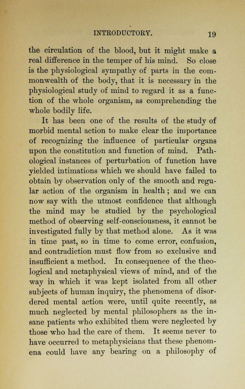 the circulation of the blood, but it might make a real difference in the temper of his mind. So close is the physiological sympathy of parts in the com- monwealth of the body, that it is necessary in the physiological study of mind to regard it as a func- tion of the whole organism, as comprehending the whole bodily life. It has been one of the results of the study of morbid mental action to make clear the importance of recognizing the influence of particular organs upon the constitution and function of mind. Path- ological instances of perturbation of function have yielded intimations which we should have failed to obtain by observation only of the smooth and regu- lar action of the organism in health; and we can now say with the utmost confidence that although the mind may be studied by the psychological method of observing self-consciousness, it cannot be investigated fully by that method alone. As it was in time past, so in time to come error, confusion, and contradiction must flow from so exclusive and insufficient a method. In consequence of the theo- logical and metaphysical views of mind, and of the way in which it was kept isolated from all other subjects of human inquiry, the phenomena of disor- dered mental action were, until quite recently, as much neglected by mental philosophers as the in- sane patients who exhibited them were neglected by those who had the care of them. It seems never to have occurred to metaphysicians that these phenom- ena could have any bearing on a philosophy of
