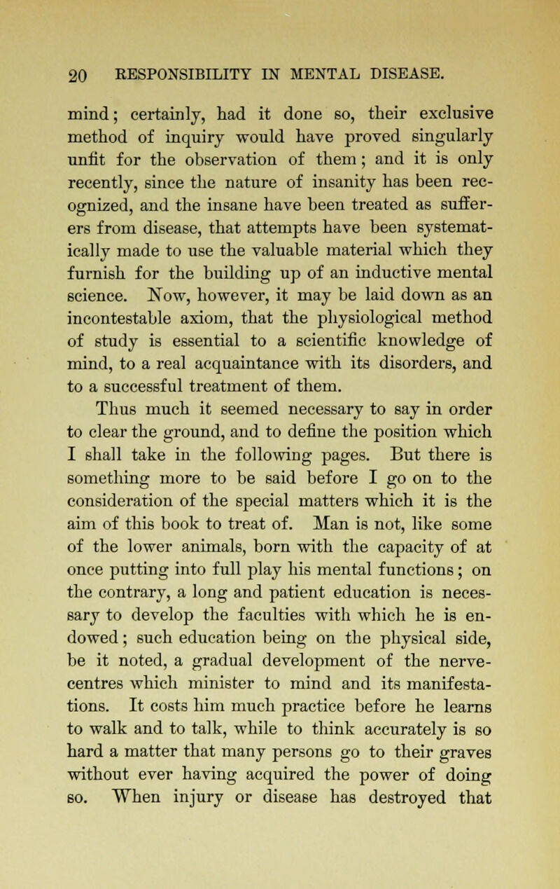 mind; certainly, had it done so, their exclusive method of inquiry would have proved singularly unfit for the observation of them; and it is only recently, since the nature of insanity has been rec- ognized, and the insane have been treated as suffer- ers from disease, that attempts have been systemat- ically made to use the valuable material which they furnish for the building up of an inductive mental science. Now, however, it may be laid down as an incontestable axiom, that the physiological method of study is essential to a scientific knowledge of mind, to a real acquaintance with its disorders, and to a successful treatment of them. Thus much it seemed necessary to say in order to clear the ground, and to define the position which I shall take hi the following pages. But there is something more to be said before I go on to the consideration of the special matters which it is the aim of this book to treat of. Man is not, like some of the lower animals, born with the capacity of at once putting into full play his mental functions ; on the contrary, a long and patient education is neces- sary to develop the faculties with which he is en- dowed ; such education being on the physical side, be it noted, a gradual development of the nerve- centres which minister to mind and its manifesta- tions. It costs him much practice before he learns to walk and to talk, while to think accurately is so hard a matter that many persons go to their graves without ever having acquired the power of doing 60. When injury or disease has destroyed that